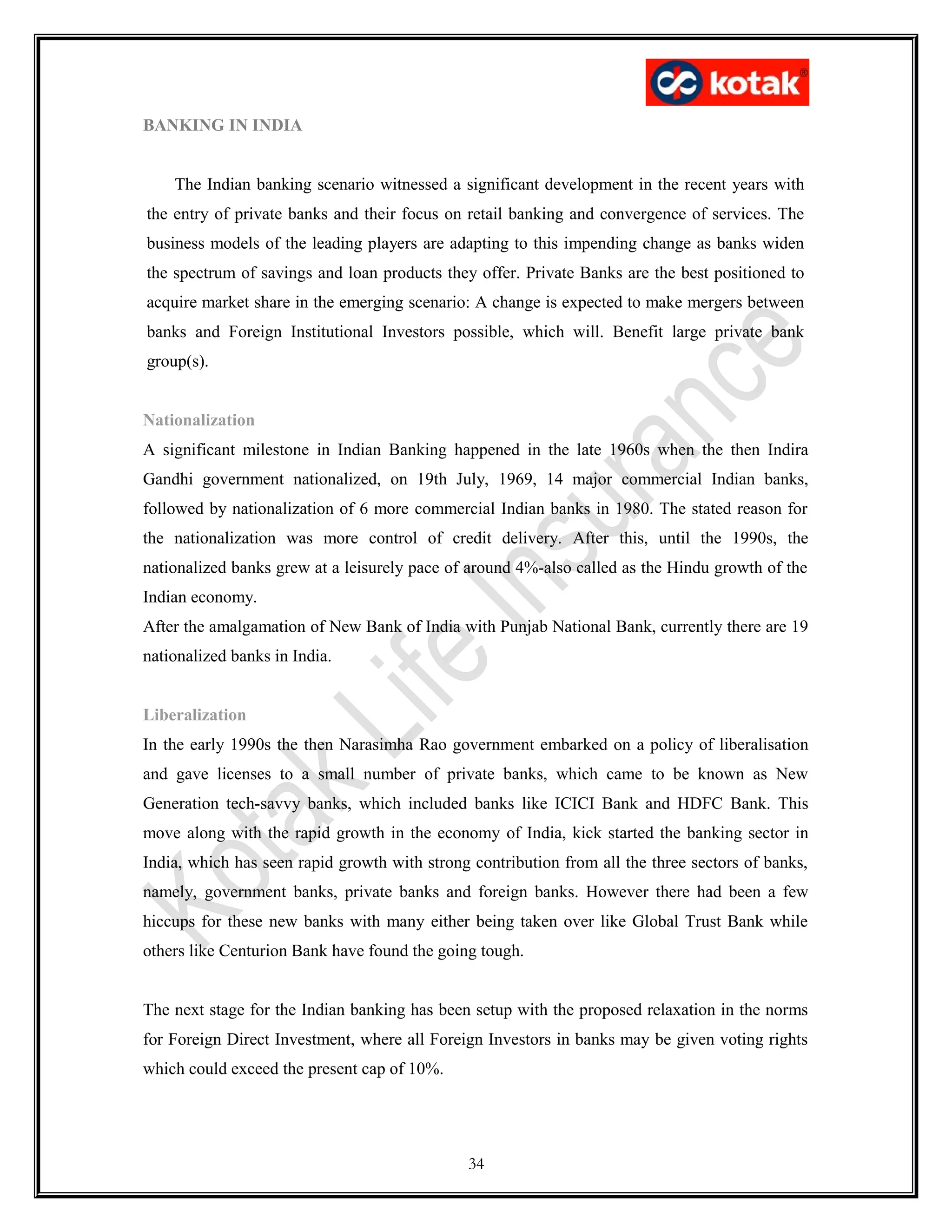 BANKING IN INDIA
The Indian banking scenario witnessed a significant development in the recent years with
the entry of private banks and their focus on retail banking and convergence of services. The
business models of the leading players are adapting to this impending change as banks widen
the spectrum of savings and loan products they offer. Private Banks are the best positioned to
acquire market share in the emerging scenario: A change is expected to make mergers between
banks and Foreign Institutional Investors possible, which will. Benefit large private bank
group(s).
Nationalization
A significant milestone in Indian Banking happened in the late 1960s when the then Indira
Gandhi government nationalized, on 19th July, 1969, 14 major commercial Indian banks,
followed by nationalization of 6 more commercial Indian banks in 1980. The stated reason for
the nationalization was more control of credit delivery. After this, until the 1990s, the
nationalized banks grew at a leisurely pace of around 4%-also called as the Hindu growth of the
Indian economy.
After the amalgamation of New Bank of India with Punjab National Bank, currently there are 19
nationalized banks in India.
Liberalization
In the early 1990s the then Narasimha Rao government embarked on a policy of liberalisation
and gave licenses to a small number of private banks, which came to be known as New
Generation tech-savvy banks, which included banks like ICICI Bank and HDFC Bank. This
move along with the rapid growth in the economy of India, kick started the banking sector in
India, which has seen rapid growth with strong contribution from all the three sectors of banks,
namely, government banks, private banks and foreign banks. However there had been a few
hiccups for these new banks with many either being taken over like Global Trust Bank while
others like Centurion Bank have found the going tough.
The next stage for the Indian banking has been setup with the proposed relaxation in the norms
for Foreign Direct Investment, where all Foreign Investors in banks may be given voting rights
which could exceed the present cap of 10%.
34
 