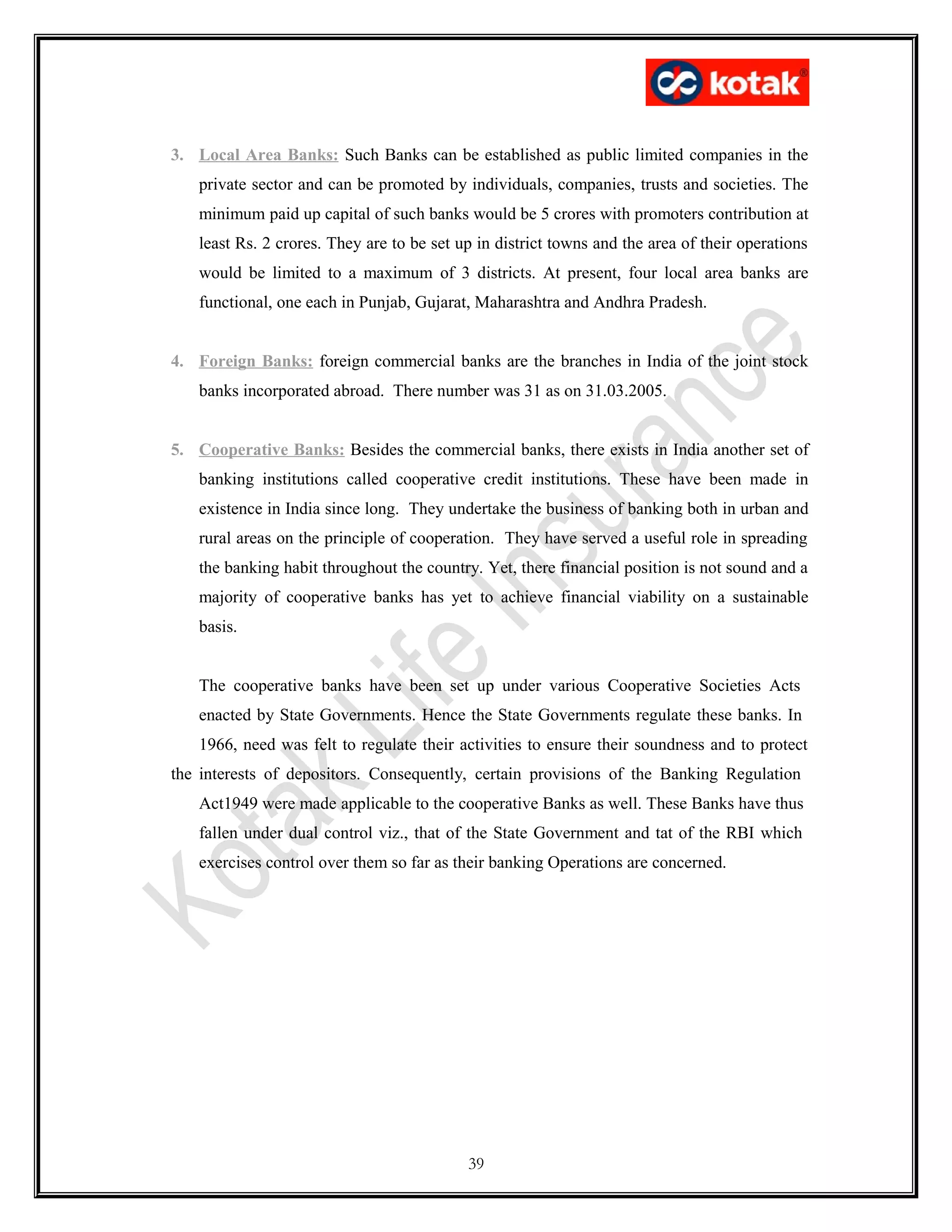 3. Local Area Banks: Such Banks can be established as public limited companies in the
private sector and can be promoted by individuals, companies, trusts and societies. The
minimum paid up capital of such banks would be 5 crores with promoters contribution at
least Rs. 2 crores. They are to be set up in district towns and the area of their operations
would be limited to a maximum of 3 districts. At present, four local area banks are
functional, one each in Punjab, Gujarat, Maharashtra and Andhra Pradesh.
4. Foreign Banks: foreign commercial banks are the branches in India of the joint stock
banks incorporated abroad. There number was 31 as on 31.03.2005.
5. Cooperative Banks: Besides the commercial banks, there exists in India another set of
banking institutions called cooperative credit institutions. These have been made in
existence in India since long. They undertake the business of banking both in urban and
rural areas on the principle of cooperation. They have served a useful role in spreading
the banking habit throughout the country. Yet, there financial position is not sound and a
majority of cooperative banks has yet to achieve financial viability on a sustainable
basis.
The cooperative banks have been set up under various Cooperative Societies Acts
enacted by State Governments. Hence the State Governments regulate these banks. In
1966, need was felt to regulate their activities to ensure their soundness and to protect
the interests of depositors. Consequently, certain provisions of the Banking Regulation
Act1949 were made applicable to the cooperative Banks as well. These Banks have thus
fallen under dual control viz., that of the State Government and tat of the RBI which
exercises control over them so far as their banking Operations are concerned.
39
 