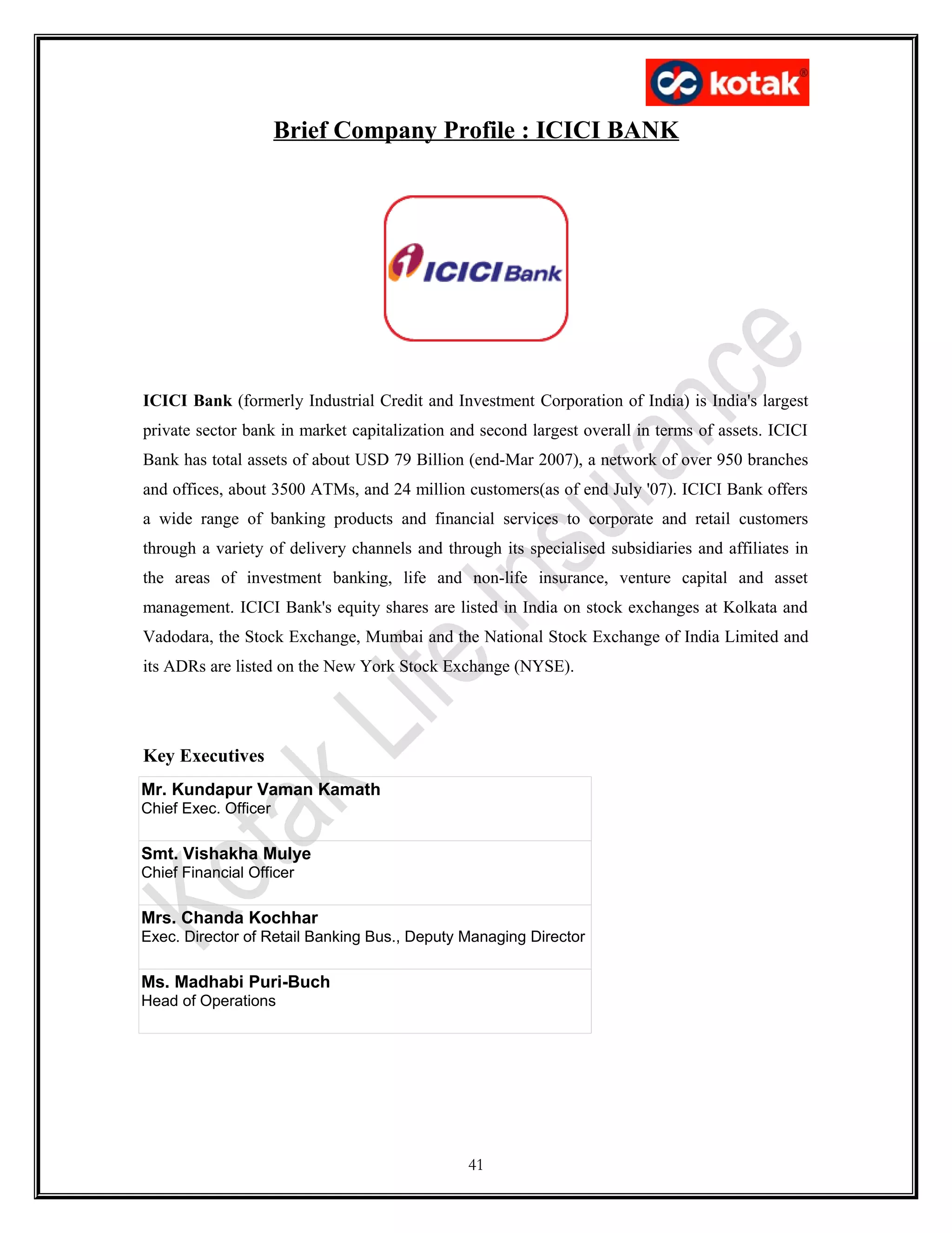 Brief Company Profile : ICICI BANK
ICICI Bank (formerly Industrial Credit and Investment Corporation of India) is India's largest
private sector bank in market capitalization and second largest overall in terms of assets. ICICI
Bank has total assets of about USD 79 Billion (end-Mar 2007), a network of over 950 branches
and offices, about 3500 ATMs, and 24 million customers(as of end July '07). ICICI Bank offers
a wide range of banking products and financial services to corporate and retail customers
through a variety of delivery channels and through its specialised subsidiaries and affiliates in
the areas of investment banking, life and non-life insurance, venture capital and asset
management. ICICI Bank's equity shares are listed in India on stock exchanges at Kolkata and
Vadodara, the Stock Exchange, Mumbai and the National Stock Exchange of India Limited and
its ADRs are listed on the New York Stock Exchange (NYSE).
Key Executives
Mr. Kundapur Vaman Kamath
Chief Exec. Officer
Smt. Vishakha Mulye
Chief Financial Officer
Mrs. Chanda Kochhar
Exec. Director of Retail Banking Bus., Deputy Managing Director
Ms. Madhabi Puri-Buch
Head of Operations
41
 