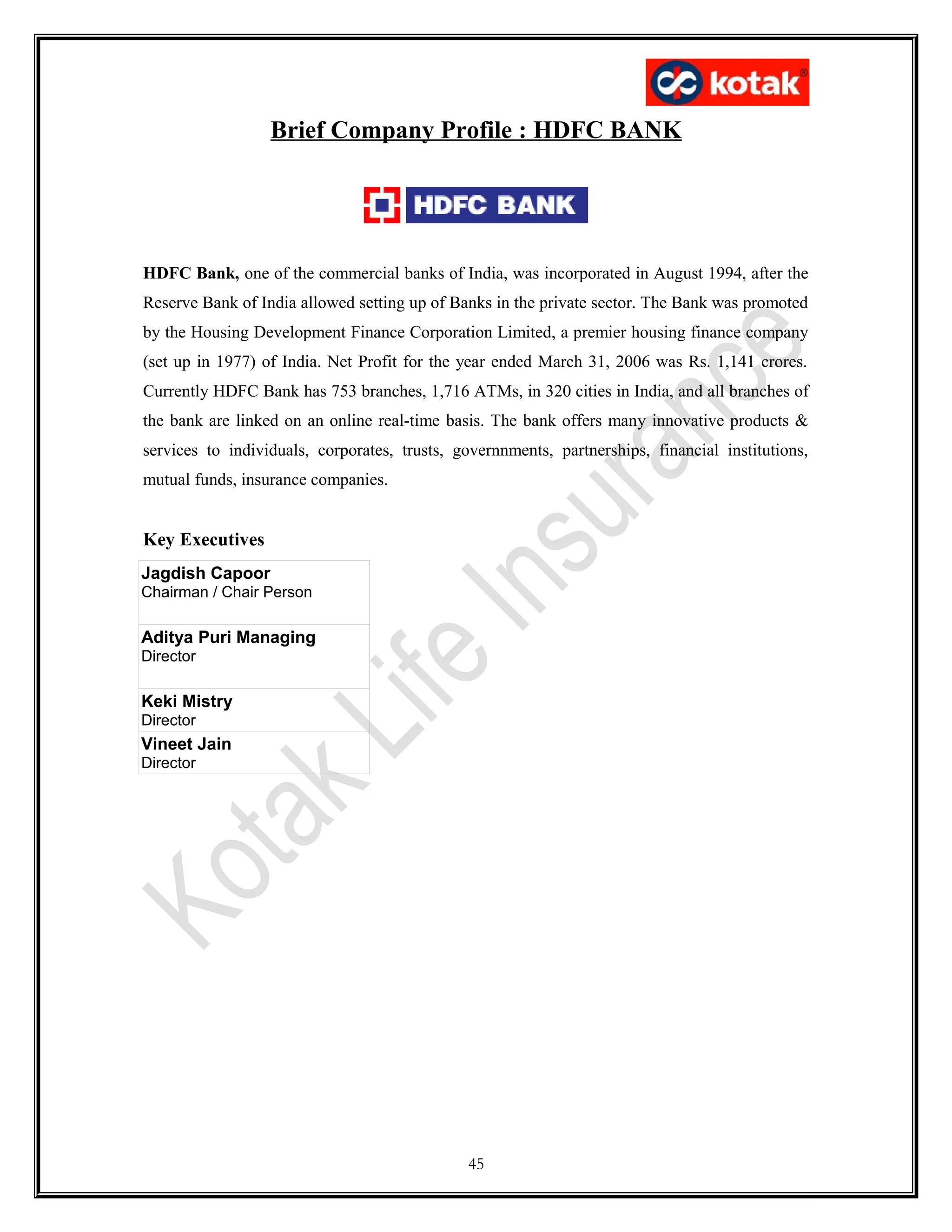 Brief Company Profile : HDFC BANK
HDFC Bank, one of the commercial banks of India, was incorporated in August 1994, after the
Reserve Bank of India allowed setting up of Banks in the private sector. The Bank was promoted
by the Housing Development Finance Corporation Limited, a premier housing finance company
(set up in 1977) of India. Net Profit for the year ended March 31, 2006 was Rs. 1,141 crores.
Currently HDFC Bank has 753 branches, 1,716 ATMs, in 320 cities in India, and all branches of
the bank are linked on an online real-time basis. The bank offers many innovative products &
services to individuals, corporates, trusts, governnments, partnerships, financial institutions,
mutual funds, insurance companies.
Key Executives
Jagdish Capoor
Chairman / Chair Person
Aditya Puri Managing
Director
Keki Mistry
Director
Vineet Jain
Director
45
 