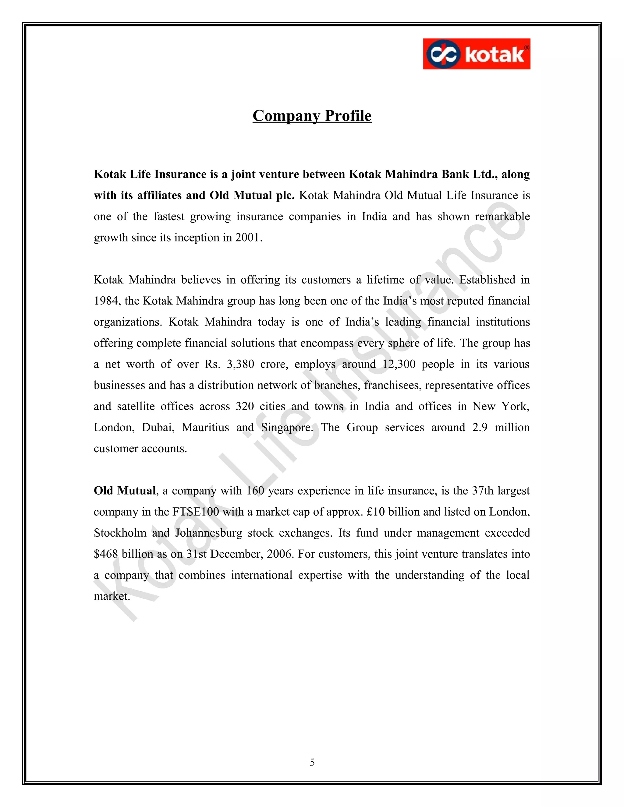 Company Profile
Kotak Life Insurance is a joint venture between Kotak Mahindra Bank Ltd., along
with its affiliates and Old Mutual plc. Kotak Mahindra Old Mutual Life Insurance is
one of the fastest growing insurance companies in India and has shown remarkable
growth since its inception in 2001.
Kotak Mahindra believes in offering its customers a lifetime of value. Established in
1984, the Kotak Mahindra group has long been one of the India’s most reputed financial
organizations. Kotak Mahindra today is one of India’s leading financial institutions
offering complete financial solutions that encompass every sphere of life. The group has
a net worth of over Rs. 3,380 crore, employs around 12,300 people in its various
businesses and has a distribution network of branches, franchisees, representative offices
and satellite offices across 320 cities and towns in India and offices in New York,
London, Dubai, Mauritius and Singapore. The Group services around 2.9 million
customer accounts.
Old Mutual, a company with 160 years experience in life insurance, is the 37th largest
company in the FTSE100 with a market cap of approx. £10 billion and listed on London,
Stockholm and Johannesburg stock exchanges. Its fund under management exceeded
$468 billion as on 31st December, 2006. For customers, this joint venture translates into
a company that combines international expertise with the understanding of the local
market.
5
 