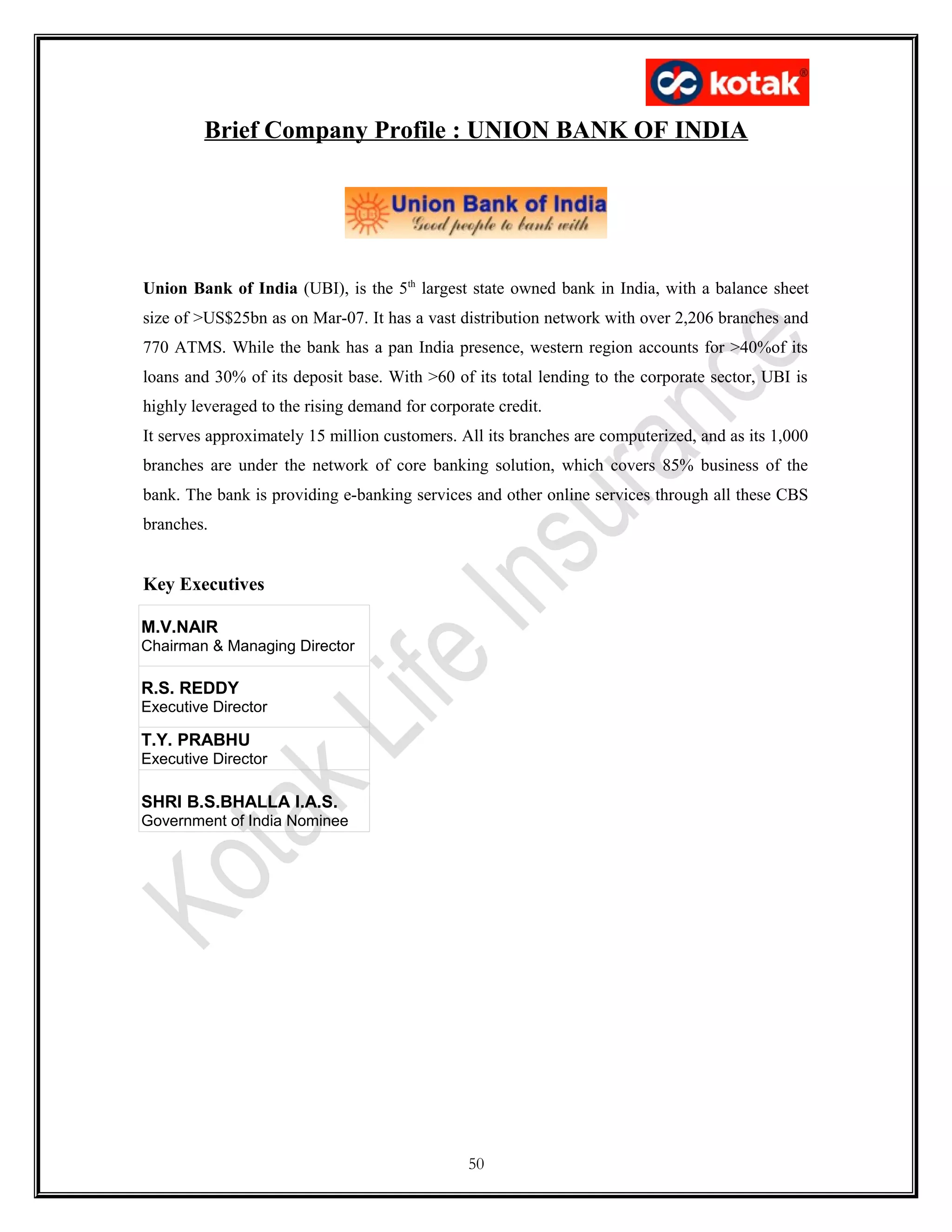 Brief Company Profile : UNION BANK OF INDIA
Union Bank of India (UBI), is the 5th
largest state owned bank in India, with a balance sheet
size of >US$25bn as on Mar-07. It has a vast distribution network with over 2,206 branches and
770 ATMS. While the bank has a pan India presence, western region accounts for >40%of its
loans and 30% of its deposit base. With >60 of its total lending to the corporate sector, UBI is
highly leveraged to the rising demand for corporate credit.
It serves approximately 15 million customers. All its branches are computerized, and as its 1,000
branches are under the network of core banking solution, which covers 85% business of the
bank. The bank is providing e-banking services and other online services through all these CBS
branches.
Key Executives
M.V.NAIR
Chairman & Managing Director
R.S. REDDY
Executive Director
T.Y. PRABHU
Executive Director
SHRI B.S.BHALLA I.A.S.
Government of India Nominee
50
 