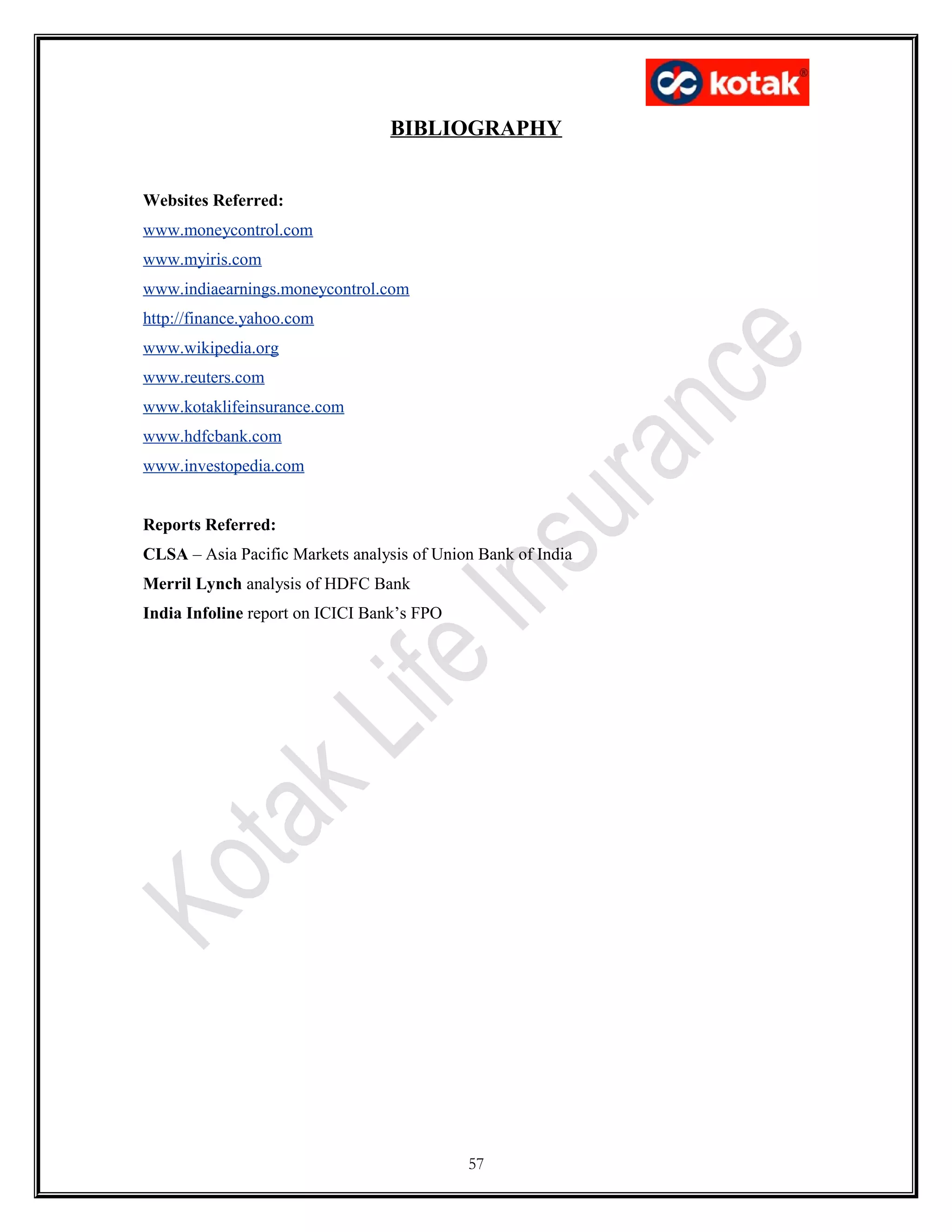 BIBLIOGRAPHY
Websites Referred:
www.moneycontrol.com
www.myiris.com
www.indiaearnings.moneycontrol.com
http://finance.yahoo.com
www.wikipedia.org
www.reuters.com
www.kotaklifeinsurance.com
www.hdfcbank.com
www.investopedia.com
Reports Referred:
CLSA – Asia Pacific Markets analysis of Union Bank of India
Merril Lynch analysis of HDFC Bank
India Infoline report on ICICI Bank’s FPO
57
 