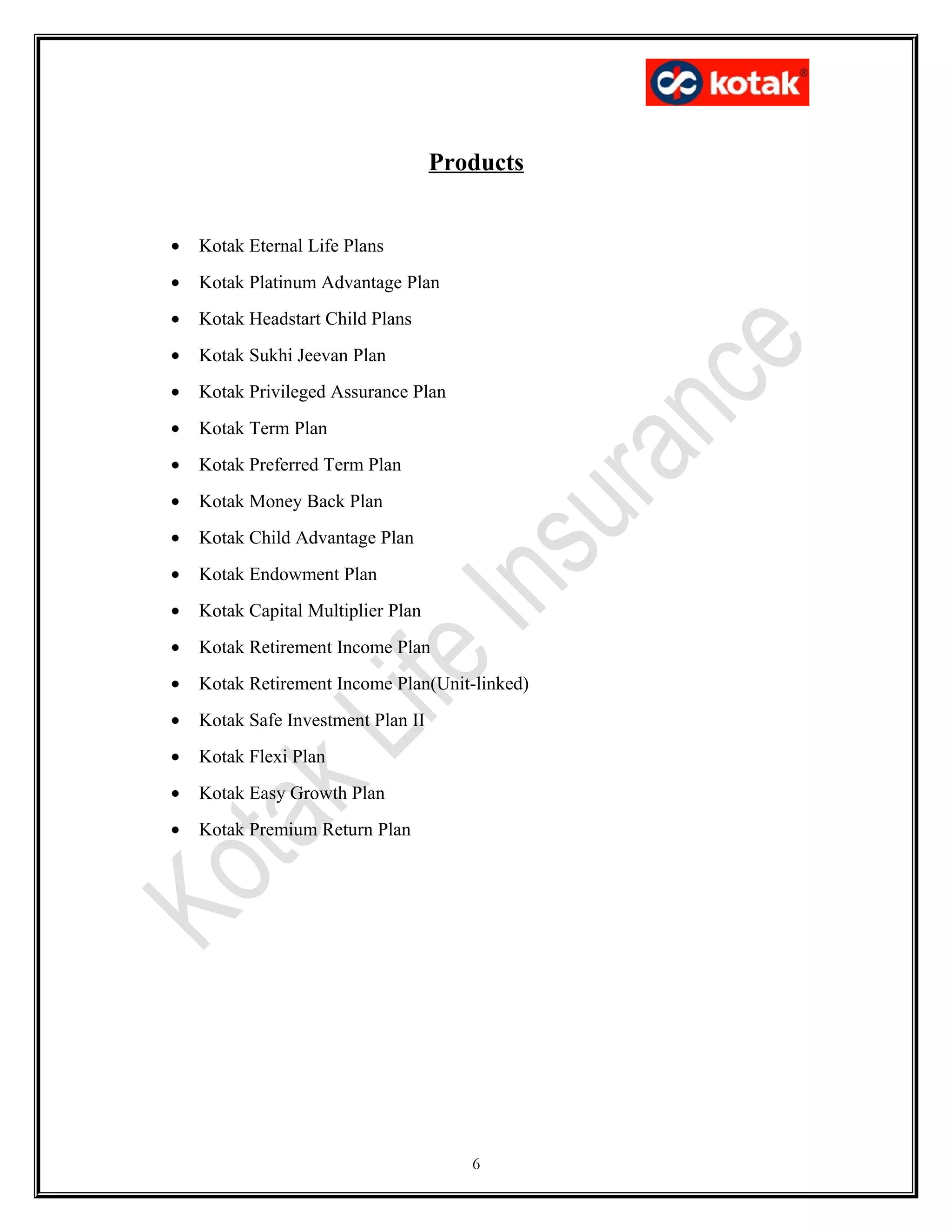 Products
• Kotak Eternal Life Plans
• Kotak Platinum Advantage Plan
• Kotak Headstart Child Plans
• Kotak Sukhi Jeevan Plan
• Kotak Privileged Assurance Plan
• Kotak Term Plan
• Kotak Preferred Term Plan
• Kotak Money Back Plan
• Kotak Child Advantage Plan
• Kotak Endowment Plan
• Kotak Capital Multiplier Plan
• Kotak Retirement Income Plan
• Kotak Retirement Income Plan(Unit-linked)
• Kotak Safe Investment Plan II
• Kotak Flexi Plan
• Kotak Easy Growth Plan
• Kotak Premium Return Plan
6
 