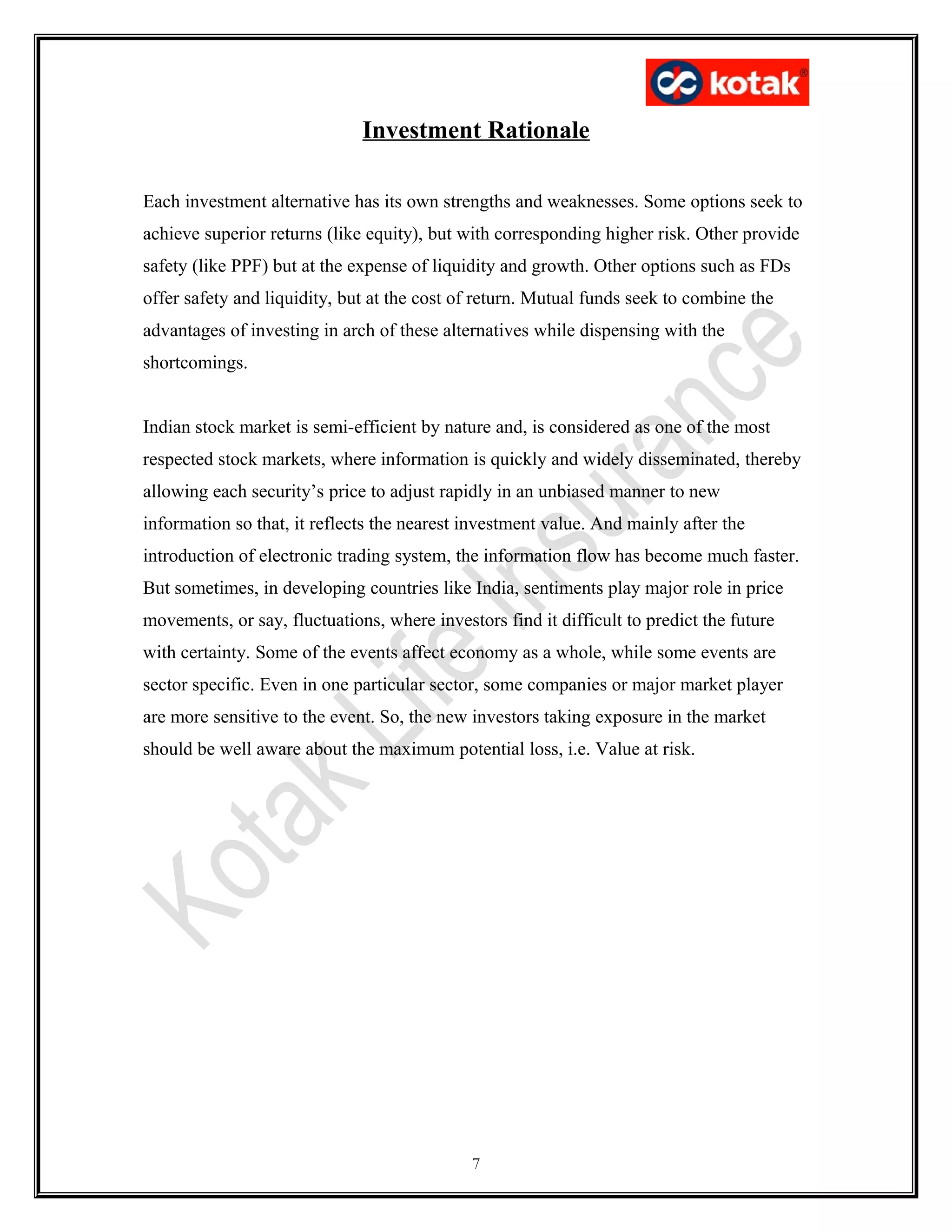 Investment Rationale
Each investment alternative has its own strengths and weaknesses. Some options seek to
achieve superior returns (like equity), but with corresponding higher risk. Other provide
safety (like PPF) but at the expense of liquidity and growth. Other options such as FDs
offer safety and liquidity, but at the cost of return. Mutual funds seek to combine the
advantages of investing in arch of these alternatives while dispensing with the
shortcomings.
Indian stock market is semi-efficient by nature and, is considered as one of the most
respected stock markets, where information is quickly and widely disseminated, thereby
allowing each security’s price to adjust rapidly in an unbiased manner to new
information so that, it reflects the nearest investment value. And mainly after the
introduction of electronic trading system, the information flow has become much faster.
But sometimes, in developing countries like India, sentiments play major role in price
movements, or say, fluctuations, where investors find it difficult to predict the future
with certainty. Some of the events affect economy as a whole, while some events are
sector specific. Even in one particular sector, some companies or major market player
are more sensitive to the event. So, the new investors taking exposure in the market
should be well aware about the maximum potential loss, i.e. Value at risk.
7
 