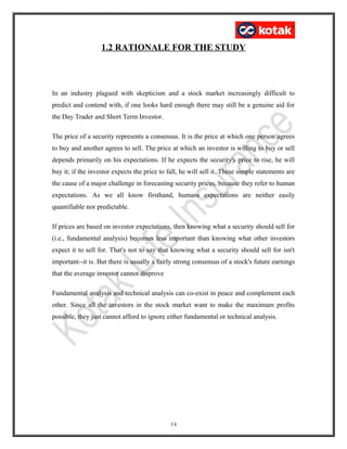 1.2 RATIONALE FOR THE STUDY
In an industry plagued with skepticism and a stock market increasingly difficult to
predict and contend with, if one looks hard enough there may still be a genuine aid for
the Day Trader and Short Term Investor.
The price of a security represents a consensus. It is the price at which one person agrees
to buy and another agrees to sell. The price at which an investor is willing to buy or sell
depends primarily on his expectations. If he expects the security's price to rise, he will
buy it; if the investor expects the price to fall, he will sell it. These simple statements are
the cause of a major challenge in forecasting security prices, because they refer to human
expectations. As we all know firsthand, humans expectations are neither easily
quantifiable nor predictable.
If prices are based on investor expectations, then knowing what a security should sell for
(i.e., fundamental analysis) becomes less important than knowing what other investors
expect it to sell for. That's not to say that knowing what a security should sell for isn't
important--it is. But there is usually a fairly strong consensus of a stock's future earnings
that the average investor cannot disprove
Fundamental analysis and technical analysis can co-exist in peace and complement each
other. Since all the investors in the stock market want to make the maximum profits
possible, they just cannot afford to ignore either fundamental or technical analysis.
14
 