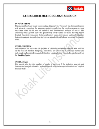 1.4 RESEARCH METHODOLOGY & DESIGN
TYPE OF STUDY
The research has been based on secondary data analysis. The study has been exploratory
as it aims at examining the secondary data for analyzing the previous researches that
have been done in the area of technical and fundamental analysis of stocks. The
knowledge thus gained from this preliminary study forms the basis for the further
detailed Descriptive research. In the exploratory study, the various technical indicators
that are important for analyzing stock were actually identified and important ones short
listed.
SAMPLE DESIGN
The sample of the stocks for the purpose of collecting secondary data has been selected
on the basis of Random Sampling. The stocks are chosen in an unbiased manner and
each stock is chosen independent of the other stocks chosen. The stocks are chosen from
the Banking Sector.
SAMPLE SIZE
The sample size for the number of stocks is taken as 3 for technical analysis and
fundamental analysis of stocks as fundamental analysis is very exhaustive and requires
detailed study.
16
 