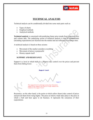 TECHNICAL ANALYSIS
Technical analysis can be conditionally divided into some main parts such as:
• Types of charts
• Graphical methods
• Analytical methods
Technical analysis is concerned with predicting future price trends from historical price
and volume data. The underlying axiom of technical analysis is that all fundamentals
(including expectations) are factored into the market and are reflected in exchange rates.
A technical analysis is based on three axioms:
• Movement of the market considers everything
• Movement of prices is purposeful
• History repeats itself
SUPPORT AND RESISTANCE
Support is a level at which bulls (i.e., buyers) take control over the prices and prevent
them from falling lower.
Resistance, on the other hand, is the point at which sellers (bears) take control of prices
and prevent them from rising higher. The price at which a trade takes place is the price at
which a bull and bear agree to do business. It represents the consensus of their
expectations.
18
 