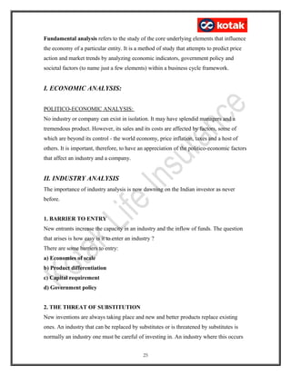 Fundamental analysis refers to the study of the core underlying elements that influence
the economy of a particular entity. It is a method of study that attempts to predict price
action and market trends by analyzing economic indicators, government policy and
societal factors (to name just a few elements) within a business cycle framework.
I. ECONOMIC ANALYSIS:
POLITICO-ECONOMIC ANALYSIS:
No industry or company can exist in isolation. It may have splendid managers and a
tremendous product. However, its sales and its costs are affected by factors, some of
which are beyond its control - the world economy, price inflation, taxes and a host of
others. It is important, therefore, to have an appreciation of the politico-economic factors
that affect an industry and a company.
II. INDUSTRY ANALYSIS
The importance of industry analysis is now dawning on the Indian investor as never
before.
1. BARRIER TO ENTRY
New entrants increase the capacity in an industry and the inflow of funds. The question
that arises is how easy is it to enter an industry ?
There are some barriers to entry:
a) Economies of scale
b) Product differentiation
c) Capital requirement
d) Government policy
2. THE THREAT OF SUBSTITUTION
New inventions are always taking place and new and better products replace existing
ones. An industry that can be replaced by substitutes or is threatened by substitutes is
normally an industry one must be careful of investing in. An industry where this occurs
25
 