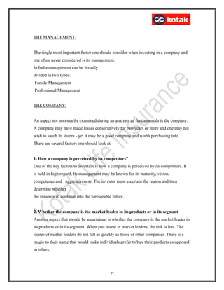 THE MANAGEMENT:
The single most important factor one should consider when investing in a company and
one often never considered is its management.
In India management can be broadly
divided in two types:
Family Management
Professional Management
THE COMPANY:
An aspect not necessarily examined during an analysis of fundamentals is the company.
A company may have made losses consecutively for two years or more and one may not
wish to touch its shares - yet it may be a good company and worth purchasing into.
There are several factors one should look at.
1. How a company is perceived by its competitors?
One of the key factors to ascertain is how a company is perceived by its competitors. It
is held in high regard. Its management may be known for its maturity, vision,
competence and aggressiveness. The investor must ascertain the reason and then
determine whether
the reason will continue into the foreseeable future.
2. Whether the company is the market leader in its products or in its segment
Another aspect that should be ascertained is whether the company is the market leader in
its products or in its segment. When you invest in market leaders, the risk is less. The
shares of market leaders do not fall as quickly as those of other companies. There is a
magic to their name that would make individuals prefer to buy their products as opposed
to others.
27
 