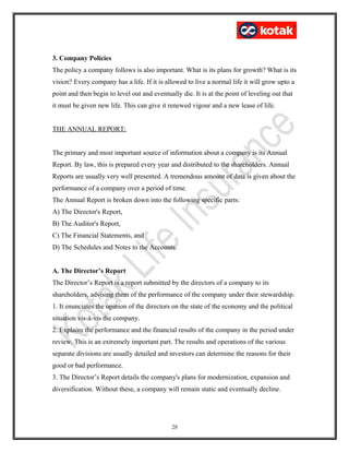 3. Company Policies
The policy a company follows is also important. What is its plans for growth? What is its
vision? Every company has a life. If it is allowed to live a normal life it will grow upto a
point and then begin to level out and eventually die. It is at the point of leveling out that
it must be given new life. This can give it renewed vigour and a new lease of life.
THE ANNUAL REPORT:
The primary and most important source of information about a company is its Annual
Report. By law, this is prepared every year and distributed to the shareholders. Annual
Reports are usually very well presented. A tremendous amount of data is given about the
performance of a company over a period of time.
The Annual Report is broken down into the following specific parts:
A) The Director's Report,
B) The Auditor's Report,
C) The Financial Statements, and
D) The Schedules and Notes to the Accounts.
A. The Director’s Report
The Director’s Report is a report submitted by the directors of a company to its
shareholders, advising them of the performance of the company under their stewardship.
1. It enunciates the opinion of the directors on the state of the economy and the political
situation vis-à-vis the company.
2. Explains the performance and the financial results of the company in the period under
review. This is an extremely important part. The results and operations of the various
separate divisions are usually detailed and investors can determine the reasons for their
good or bad performance.
3. The Director’s Report details the company's plans for modernization, expansion and
diversification. Without these, a company will remain static and eventually decline.
28
 