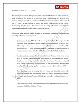 BANKING STRUCTURE IN INDIA
The banking institutions in the organized sector, commercial banks are the oldest institutions,
some them having their genesis in the nineteenth century. Initially they were set up in large
numbers, mostly as corporate bodies with shareholding with private individuals. In the sixties of
the 20th
century a large number of smaller and weaker banks emerged in the country.
Subsequently there has been a drift towards state ownership and control. Today 27 banks
constitute a strong Public Sector in Indian Commercial Banking.
Commercial Banks operating in India fall under the different sub categories on the basis of their
ownership and control over management.
1. Public Sector Banks: Public Sector Banks emerged in India in three stages. First the
conversion of the then existing Imperial Bank of India into State Bank of India in 1955,
followed by the taking over of the seven associated banks as its subsidiary. Second the
nationalization of 14 major commercial banks in 1969and last the nationalization of 6
more commercial Bank in 1980. Thus 27 banks constitute the Public Sector Banks.
2. New Private Sector Banks: after the nationalization of the major banks in the private
sector in 1969 and 1980, no new bank could be setup in India for about two decades,
though there was no legal bar to that effect. The Narasimham Committee on financial
sector reforms recommended the establishment of new banks of India. RBI thereafter
issued guidelines for setting up of new private sector banks in India in January 1993.
These guidelines aim at ensuring that new banks are financially viable and
technologically up to date from the start. They have to work in a professional manner,
so as to improve the image of commercial banking system and to win the confidence of the
public.
Eight private sector banks have been established including banks sector by financially
institutions like IDBI, ICICI, and UTI etc.
37
 
