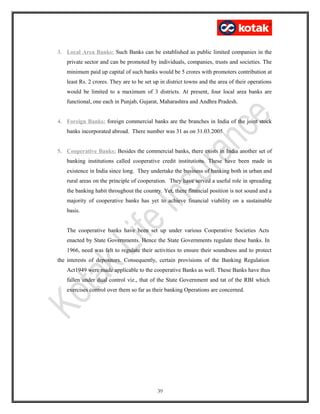 3. Local Area Banks: Such Banks can be established as public limited companies in the
private sector and can be promoted by individuals, companies, trusts and societies. The
minimum paid up capital of such banks would be 5 crores with promoters contribution at
least Rs. 2 crores. They are to be set up in district towns and the area of their operations
would be limited to a maximum of 3 districts. At present, four local area banks are
functional, one each in Punjab, Gujarat, Maharashtra and Andhra Pradesh.
4. Foreign Banks: foreign commercial banks are the branches in India of the joint stock
banks incorporated abroad. There number was 31 as on 31.03.2005.
5. Cooperative Banks: Besides the commercial banks, there exists in India another set of
banking institutions called cooperative credit institutions. These have been made in
existence in India since long. They undertake the business of banking both in urban and
rural areas on the principle of cooperation. They have served a useful role in spreading
the banking habit throughout the country. Yet, there financial position is not sound and a
majority of cooperative banks has yet to achieve financial viability on a sustainable
basis.
The cooperative banks have been set up under various Cooperative Societies Acts
enacted by State Governments. Hence the State Governments regulate these banks. In
1966, need was felt to regulate their activities to ensure their soundness and to protect
the interests of depositors. Consequently, certain provisions of the Banking Regulation
Act1949 were made applicable to the cooperative Banks as well. These Banks have thus
fallen under dual control viz., that of the State Government and tat of the RBI which
exercises control over them so far as their banking Operations are concerned.
39
 