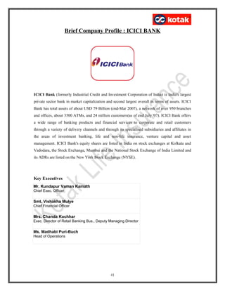 Brief Company Profile : ICICI BANK
ICICI Bank (formerly Industrial Credit and Investment Corporation of India) is India's largest
private sector bank in market capitalization and second largest overall in terms of assets. ICICI
Bank has total assets of about USD 79 Billion (end-Mar 2007), a network of over 950 branches
and offices, about 3500 ATMs, and 24 million customers(as of end July '07). ICICI Bank offers
a wide range of banking products and financial services to corporate and retail customers
through a variety of delivery channels and through its specialised subsidiaries and affiliates in
the areas of investment banking, life and non-life insurance, venture capital and asset
management. ICICI Bank's equity shares are listed in India on stock exchanges at Kolkata and
Vadodara, the Stock Exchange, Mumbai and the National Stock Exchange of India Limited and
its ADRs are listed on the New York Stock Exchange (NYSE).
Key Executives
Mr. Kundapur Vaman Kamath
Chief Exec. Officer
Smt. Vishakha Mulye
Chief Financial Officer
Mrs. Chanda Kochhar
Exec. Director of Retail Banking Bus., Deputy Managing Director
Ms. Madhabi Puri-Buch
Head of Operations
41
 