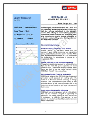 Equity Research
Aug 2006
Stock performance ( Rel to Nifty )
ICICI BANK Ltd
( Rs 920, P/E: 26.6, BUY )
Price Target: Rs. 1100
India’s largest private sector bank ICICI Bank had
hit the market with an offer size of Rs200bn, with
half the offering scheduled in the domestic
market. This offering is estimated to sustain the
company’s growth rate over the next three years
after factoring in Basel II impact. Unlocking of
subsidiary value is likely to be the biggest driver
for the Bank's valuation.
Investment summary
Positive outlook, despite the huge dilution
Positive outlook for the Bank stems from the
company’s good market positioning and high pricing
power, demonstrated over the past 6 months. While
ROE would remain compressed at ~11%, normalized
for investments in subsidiaries it stands at a
respectable ~15%.
Capital sufficient for the next two-three years
The current capital raising would be sufficient for the
Bank for the next 2-3 years supporting an asset
growth of 22%. Given RBI’s recent guidelines, many
banks are likely to tap the capital markets, giving
ICICI Bank the early mover advantage.
FIPB gives approval Financial Services Co
ICICI Bank obtained the FIPB (foreign investment
promotion board) approval for selling upto 24%
stake in its financial services company to foreign
investors. The proposed finco (still subject to RBI
approval) would be the holding company for its life
insurance, general insurance and asset management
businesses.
Finco approval positive for valuations
ICICI bank had earlier proposed sale of 5.9% stake in
finco to few investors (subject to approvals) for
Rs26.5bn. This values the finco at US$11bn and the
3 businesses at US$15bn. The approval is very
positive for valuations and could provide benchmarks
for the subsidiaries
42
ISIN Code : INE090A01013
Face Value : 10.00
52 Week Low : 672.30
52 Week Hi : 1069.90
 