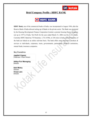 Brief Company Profile : HDFC BANK
HDFC Bank, one of the commercial banks of India, was incorporated in August 1994, after the
Reserve Bank of India allowed setting up of Banks in the private sector. The Bank was promoted
by the Housing Development Finance Corporation Limited, a premier housing finance company
(set up in 1977) of India. Net Profit for the year ended March 31, 2006 was Rs. 1,141 crores.
Currently HDFC Bank has 753 branches, 1,716 ATMs, in 320 cities in India, and all branches of
the bank are linked on an online real-time basis. The bank offers many innovative products &
services to individuals, corporates, trusts, governnments, partnerships, financial institutions,
mutual funds, insurance companies.
Key Executives
Jagdish Capoor
Chairman / Chair Person
Aditya Puri Managing
Director
Keki Mistry
Director
Vineet Jain
Director
45
 