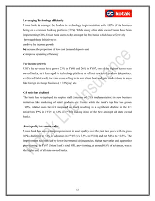 Leveraging Technology efficiently
Union bank is amongst the leaders in technology implementation with >80% of its business
being on a common banking platform (CBS). While many other state owned banks have been
implementing CBS, Union bank seems to be amongst the few banks which have effectively
leveraged these initiatives to:
a) drive fee income growth
b) increase the proportion of low cost demand deposits and
c) improve operating efficiency
Fee income growth
UBI’s fee revenues have grown 23% in FY06 and 26% in FY07, one of the highest across state
owned banks, as it leveraged its technology platform to roll out new retail products (depository,
credit card/debit card), increase cross selling to its vast client base and gain market share in areas
like foreign exchange business ( + 33%yoy) etc.
C/I ratio has declined
The bank has re-deployed its surplus staff (outcome of CBS implementation) in new business
initiatives like marketing of retail products, etc. Hence while the bank’s top line has grown
+20%, related costs haven’t increased so much resulting in a significant decline in the C/I
ratio(from 49% in FY05 to 42% in FY07) making itone of the best amongst all state owned
banks.
Asset quality to remain stable
Union bank has seen a sharp improvement in asset quality over the past two years with its gross
NPLs declining to <3% of advances in FY07 (v/s 7.6% in FY04) and net NPLs to <0.5%. The
improvement has been led by lower incremental delinquencies, higher recoveries and aggressive
provisioning. In FY07 Union Bank’s total NPL provisioning, at around 0.8% of advances, was at
the higher end of all state-owned banks.
53
 