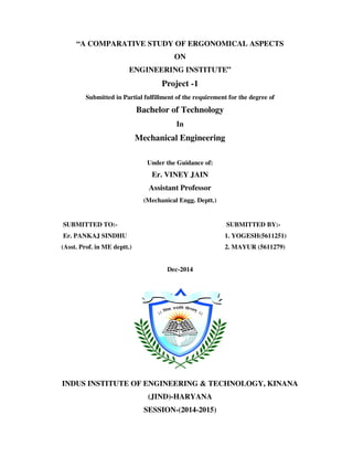 “A COMPARATIVE STUDY OF ERGONOMICAL ASPECTS
ON
ENGINEERING INSTITUTE”
Project -1
Submitted in Partial fulfillment of the requirement for the degree of
Bachelor of Technology
In
Mechanical Engineering
Under the Guidance of:
Er. VINEY JAIN
Assistant Professor
(Mechanical Engg. Deptt.)
SUBMITTED TO:- SUBMITTED BY:-
Er. PANKAJ SINDHU 1. YOGESH(5611251)
(Asst. Prof. in ME deptt.) 2. MAYUR (5611279)
Dec-2014
INDUS INSTITUTE OF ENGINEERING & TECHNOLOGY, KINANA
(JIND)-HARYANA
SESSION-(2014-2015)
 
