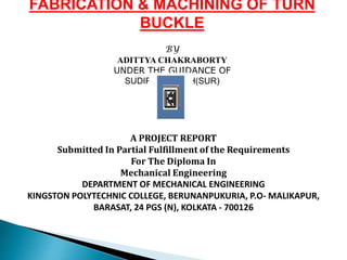 FABRICATION & MACHINING OF TURN
BUCKLE
BY
ADITTYA CHAKRABORTY
UNDER THE GUIDANCE OF
SUDIPTA GHOSH(SUR)
A PROJECT REPORT
Submitted In Partial Fulfillment of the Requirements
For The Diploma In
Mechanical Engineering
DEPARTMENT OF MECHANICAL ENGINEERING
KINGSTON POLYTECHNIC COLLEGE, BERUNANPUKURIA, P.O- MALIKAPUR,
BARASAT, 24 PGS (N), KOLKATA - 700126
 