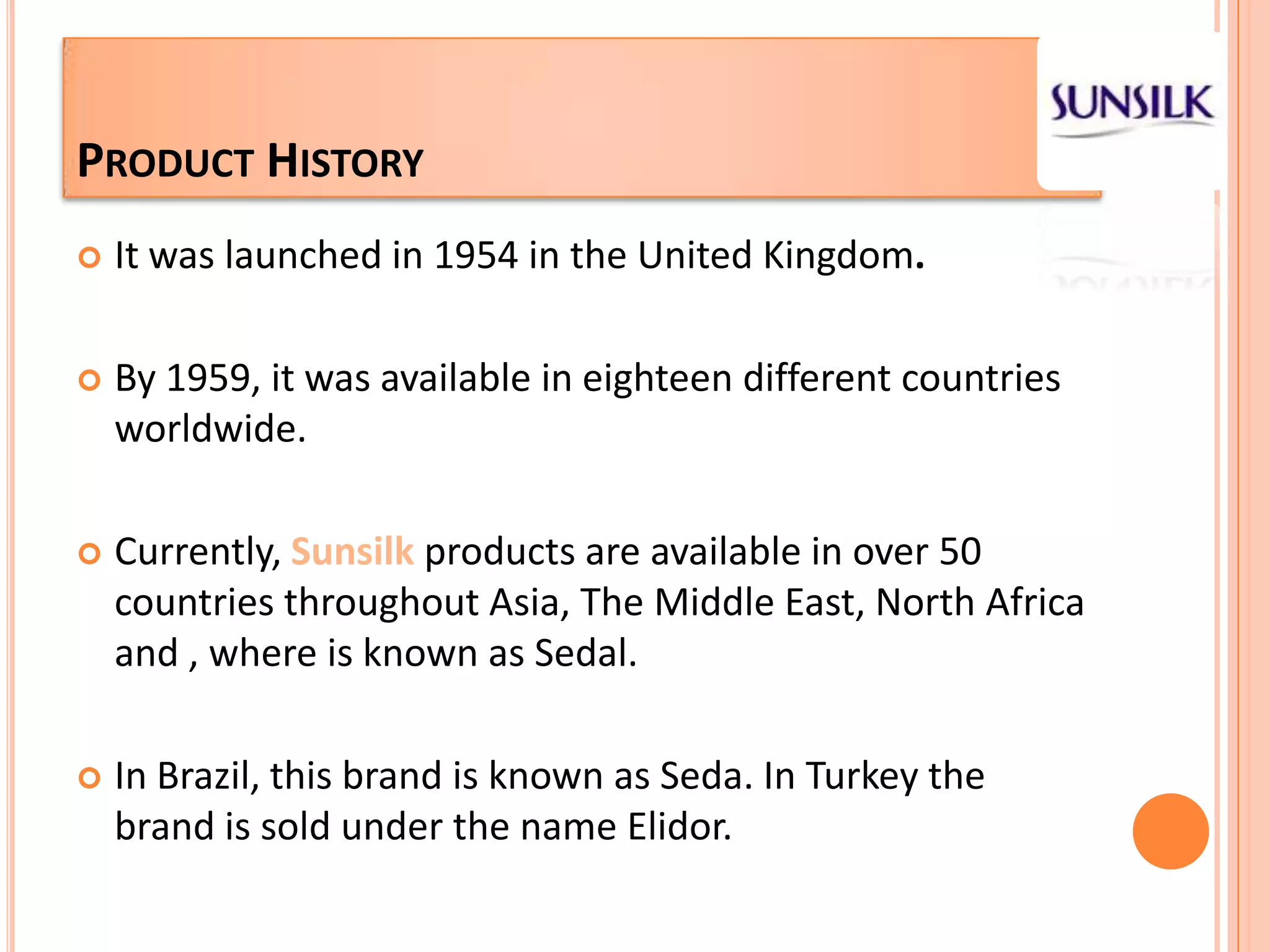 Product HistoryIt was launched in 1954in the United Kingdom.By 1959, it was available in eighteen different countries worldwide.Currently, Sunsilkproducts are available in over 50 countries throughout Asia, The Middle East, NorthAfricaand , where is known as Sedal.In Brazil, this brand is known as Seda. In Turkeythe brand is sold under the name Elidor.