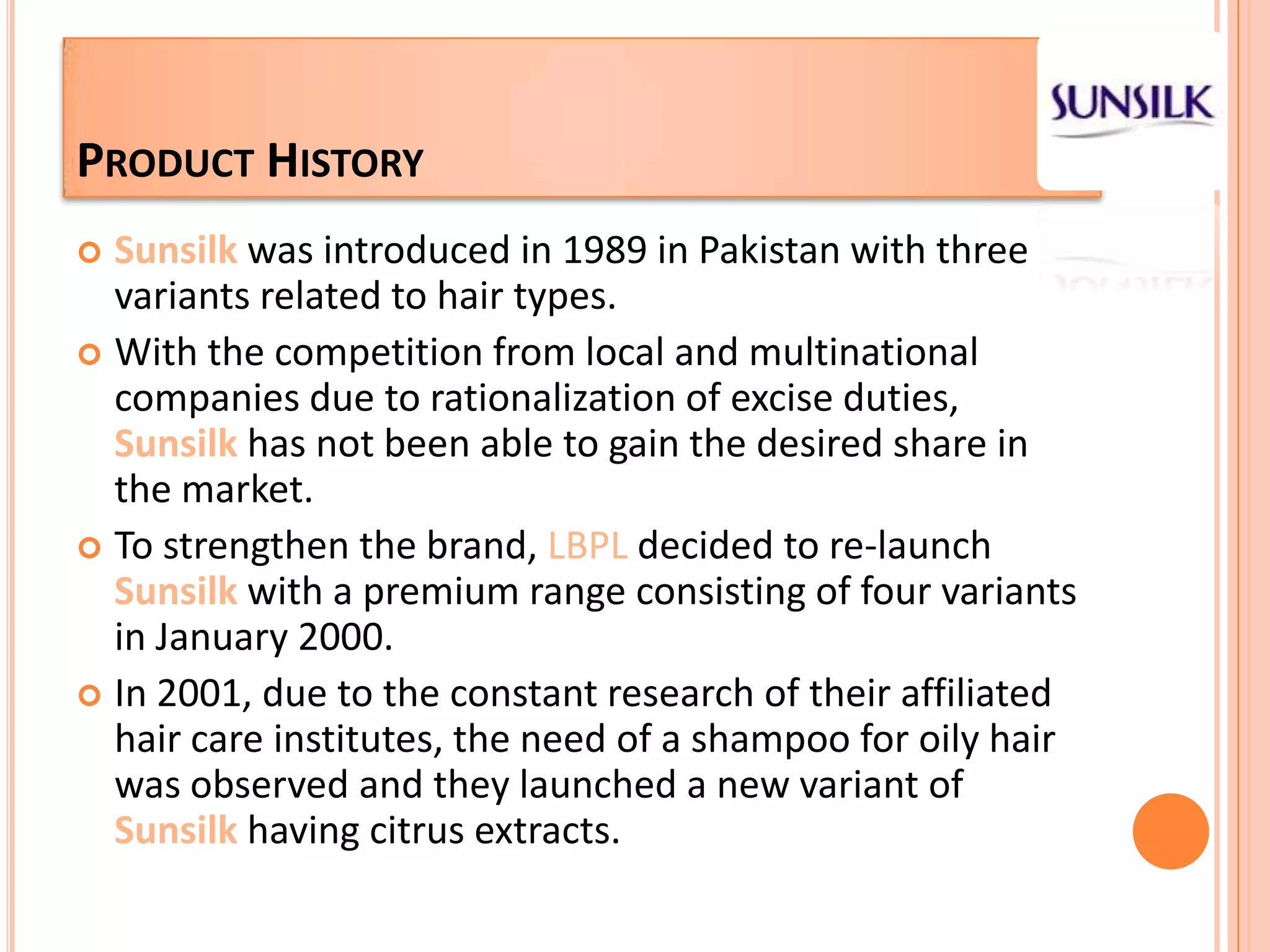 Product HistorySunsilkwas introduced in 1989 in Pakistan with three variants related to hair types.With the competition from local and multinational companies due to rationalization of excise duties, Sunsilk has not been able to gain the desired share in the market. To strengthen the brand, LBPL decided to re-launch Sunsilkwith a premium range consisting of four variants in January 2000. In 2001, due to the constant research of their affiliated hair care institutes, the need of a shampoo for oily hair was observed and they launched a new variant of Sunsilkhaving citrus extracts.