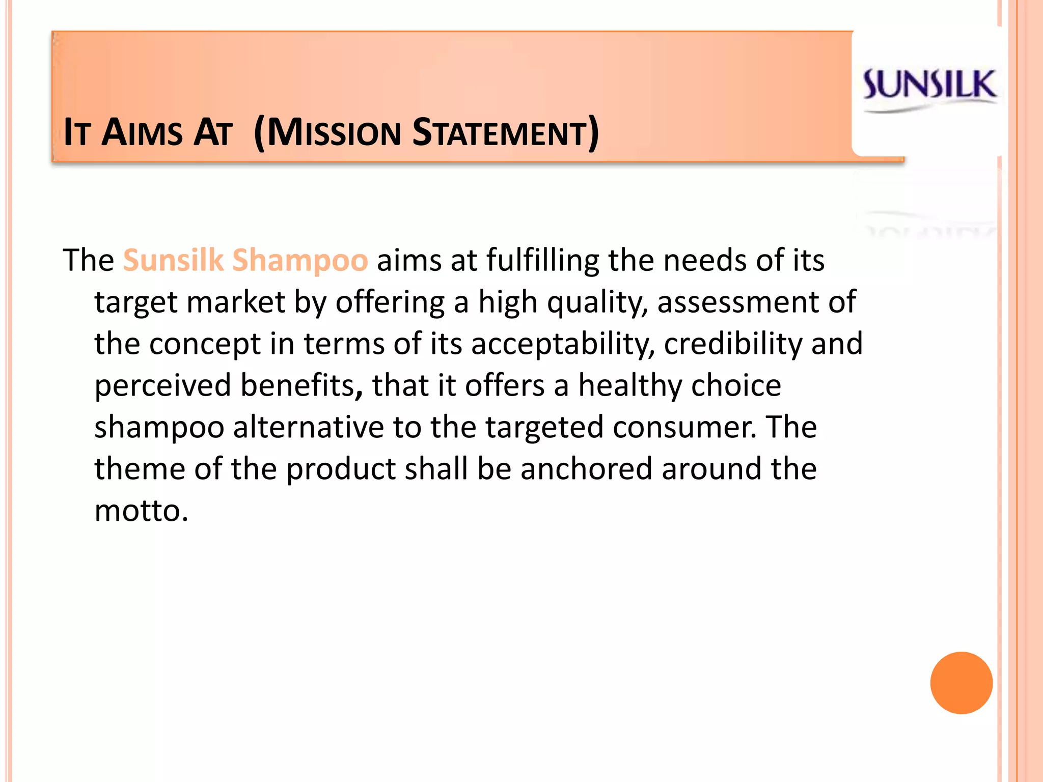 It Aims At  (Mission Statement)The Sunsilk Shampoo aims at fulfilling the needs of its target market by offering a high quality, assessment of the concept in terms of its acceptability, credibility and perceived benefits, that it offers a healthy choice shampoo alternative to the targeted consumer. The theme of the product shall be anchored around the motto.