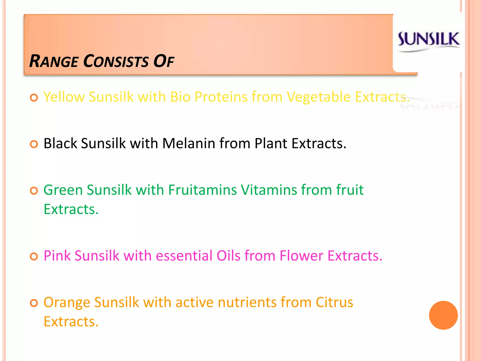 Range Consists OfYellow Sunsilk with Bio Proteins from Vegetable Extracts.Black Sunsilk with Melanin from Plant Extracts.Green Sunsilk with Fruitamins Vitamins from fruit Extracts.Pink Sunsilk with essential Oils from Flower Extracts.Orange Sunsilk with active nutrients from Citrus Extracts.