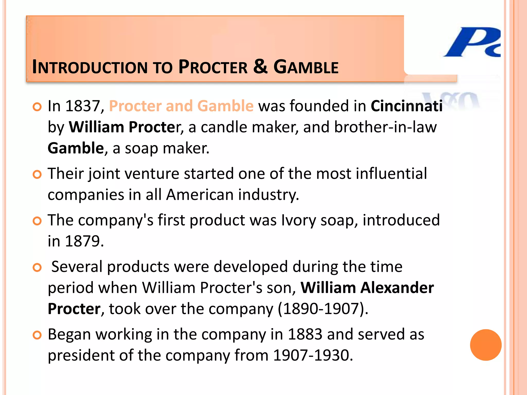 Introduction to Procter & GambleIn 1837, Procter and Gamble was founded in Cincinnati by William Procter, a candle maker, and brother-in-law Gamble, a soap maker. Their joint venture started one of the most influential companies in all American industry. The company's first product was Ivory soap, introduced in 1879.  Several products were developed during the time period when William Procter's son, William Alexander Procter, took over the company (1890-1907). Began working in the company in 1883 and served as president of the company from 1907-1930.