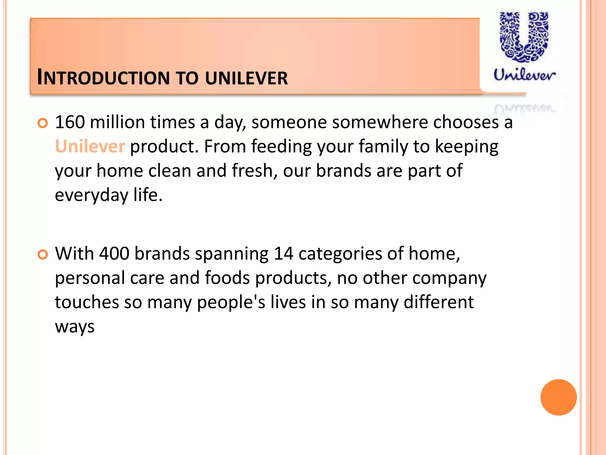 Introduction to unilever160 million times a day, someone somewhere chooses a Unileverproduct. From feeding your family to keeping your home clean and fresh, our brands are part of everyday life.With 400 brands spanning 14 categories of home, personal care and foods products, no other company touches so many people's lives in so many different ways