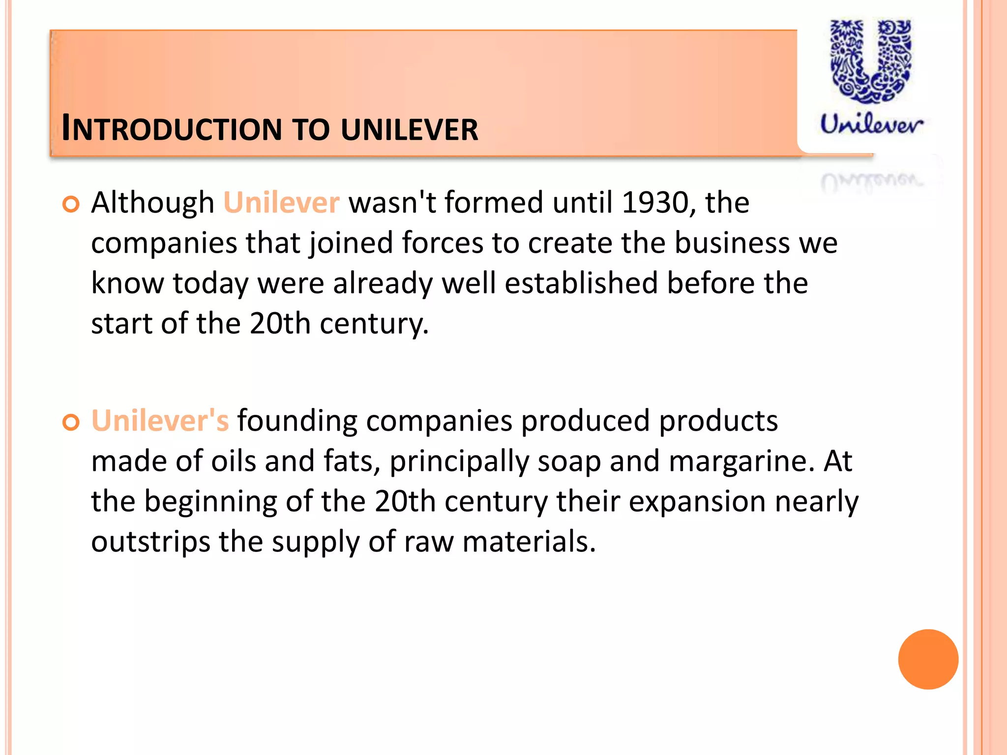 Introduction to unileverAlthough Unileverwasn't formed until 1930, the companies that joined forces to create the business we know today were already well established before the start of the 20th century.Unilever'sfounding companies produced products made of oils and fats, principally soap and margarine. At the beginning of the 20th century their expansion nearly outstrips the supply of raw materials. 