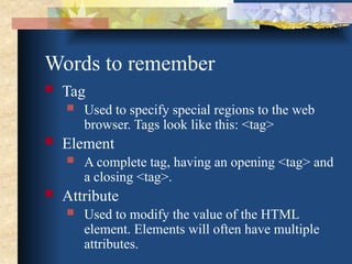Words to remember
 Tag
 Used to specify special regions to the web
browser. Tags look like this: <tag>
 Element
 A complete tag, having an opening <tag> and
a closing <tag>.
 Attribute
 Used to modify the value of the HTML
element. Elements will often have multiple
attributes.
 