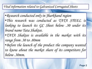Vital information related to Galvanized Corrugated Sheets

 •Research conducted only in Jharkhand region
 •This research was conducted as TATA STEEL is
 looking to launch its GC Sheet below .30 under its
 brand name Tata Shaktee.
 •TATA Shaktee is available in the market with its
 range from .30 to .80mm
 •Before the launch of the product the company wanted
 to know about the market share of its competitors for
 below .30mm.

                                                            Page 2
 