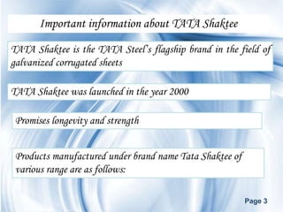 Important information about TATA Shaktee

TATA Shaktee is the TATA Steel’s flagship brand in the field of
galvanized corrugated sheets

TATA Shaktee was launched in the year 2000

 Promises longevity and strength


 Products manufactured under brand name Tata Shaktee of
 various range are as follows:

                                                          Page 3
 