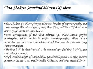 Tata Shaktee Standard 800mm GC sheet


•Tata Shaktee GC sheets give you the twin benefits of superior quality and
super savings. The advantages of using Tata Shaktee 800mm GC sheets over
ordinary GC sheets are listed below:
•Even corrugations of the Tata Shaktee GC sheets ensure perfect
overlapping, which results in perfect weatherproofing. There is no
unwanted moisture or particle retention and this prevents corrosion rising
from overlapping.
•The length of the sheet is equal to the standard specified length, giving you
true value for money.
•High tensile strength of Tata Shaktee GC sheets (approx. 700 mpa) ensures
greater resistance to natural forces like hailstorms and other external forces
                                                                        Page 4
 
