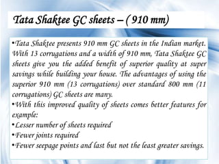 Tata Shaktee GC sheets – ( 910 mm)
•Tata Shaktee presents 910 mm GC sheets in the Indian market.
With 13 corrugations and a width of 910 mm, Tata Shaktee GC
sheets give you the added benefit of superior quality at super
savings while building your house. The advantages of using the
superior 910 mm (13 corrugations) over standard 800 mm (11
corrugations) GC sheets are many.
•With this improved quality of sheets comes better features for
example:
•Lesser number of sheets required
•Fewer joints required
•Fewer seepage points and last but not the least greater savings.
                                                           Page 5
 