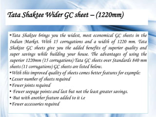 Tata Shaktee Wider GC sheet – (1220mm)

•Tata Shaktee brings you the widest, most economical GC sheets in the
Indian Market. With 15 corrugations and a width of 1220 mm. Tata
Shaktee GC sheets give you the added benefits of superior quality and
super savings while building your house. The advantages of using the
superior 1220mm (15 corrugations) Tata GC sheets over Standards 840 mm
sheets (11 corrugations) GC sheets are listed below.
•With this improved quality of sheets comes better features for example:
•Lesser number of sheets required
•Fewer joints required
• Fewer seepage points and last but not the least greater savings.
• But with another feature added to it i.e
•Fewer accessories required
                                                                 Page 6
 