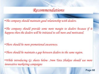 Recommendations

•The company should maintain good relationship with dealers.

•The company should provide some more margin to dealers because if it
happens then the dealers will be initiated to sell more and motivated.


•There should be more promotional awareness.

•There should be maintain a gap between dealers in the same region.

•While introducing Gc sheets below .3mm Tata Shaktee should use more
innovative marketing campaigns
                                                                      Page 60
 