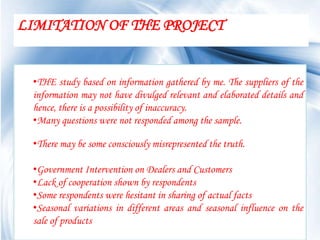 LIMITATION OF THE PROJECT


 •THE study based on information gathered by me. The suppliers of the
 information may not have divulged relevant and elaborated details and
 hence, there is a possibility of inaccuracy.
 •Many questions were not responded among the sample.

 •There may be some consciously misrepresented the truth.

 •Government Intervention on Dealers and Customers
 •Lack of cooperation shown by respondents
 •Some respondents were hesitant in sharing of actual facts
 •Seasonal variations in different areas and seasonal influence on the
 sale of products
                                                               Page 61
 