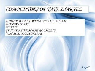 COMPETITORS OF TATA SHAKTEE

I. BHUSHAN POWER & STEEL LIMITED
II. ESSAR STEEL
III.SAIL
IV.JINDAL VISHWAS GC SHEETS
V. HULAS STEEL(NEPAL)




                                   Page 7
 