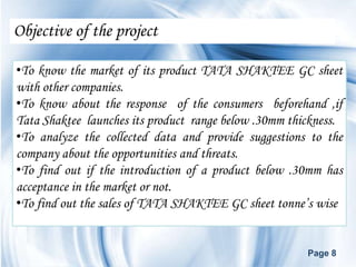 Objective of the project

•To know the market of its product TATA SHAKTEE GC sheet
with other companies.
•To know about the response of the consumers beforehand ,if
Tata Shaktee launches its product range below .30mm thickness.
•To analyze the collected data and provide suggestions to the
company about the opportunities and threats.
•To find out if the introduction of a product below .30mm has
acceptance in the market or not.
•To find out the sales of TATA SHAKTEE GC sheet tonne’s wise


                                                       Page 8
 