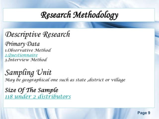 Research Methodology
Descriptive Research
Primary Data
1.Observative Method
2.Questionnaire
3.Interview Method


Sampling Unit
May be geographical one such as state ,district or village

Size Of The Sample
118 under 2 distributors

                                                             Page 9
 