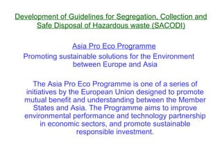 Development of Guidelines for Segregation, Collection and
      Safe Disposal of Hazardous waste (SACODI)

                Asia Pro Eco Programme
  Promoting sustainable solutions for the Environment
                between Europe and Asia

    The Asia Pro Eco Programme is one of a series of
  initiatives by the European Union designed to promote
  mutual benefit and understanding between the Member
     States and Asia. The Programme aims to improve
  environmental performance and technology partnership
        in economic sectors, and promote sustainable
                   responsible investment.
 