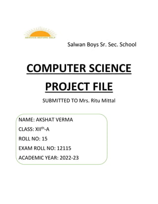 Salwan Boys Sr. Sec. School
COMPUTER SCIENCE
PROJECT FILE
SUBMITTED TO Mrs. Ritu Mittal
NAME: AKSHAT VERMA
CLASS: XIIth-A
ROLL NO: 15
EXAM ROLL NO: 12115
ACADEMIC YEAR: 2022-23
 