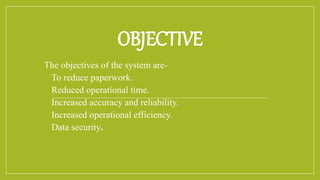 OBJECTIVE
The objectives of the system are-
 To reduce paperwork.
 Reduced operational time.
 Increased accuracy and reliability.
 Increased operational efficiency.
 Data security.
 