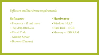 Software and hardware requirements
Software:-
• Processor – i3 and more
• Sql ,Php,Html,Css
• Visual Code
• Xammp Server
• Browser(Chrome)
•Hardware:-
• Windows 10,8,7
• Hard Disk – 5 GB
• Memory – 1GB RAM
 