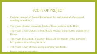 SCOPE OF PROJECT
 Customers can get all Room information in this system instead of going and
searching around for it.
 The system provides immediate details of Room available in the Hotel.
 The system is very useful as it immediately provides user about the availability of
Rooms.
 The system also contains Customer details and information so that users don’t
have problem in searching for them.
 The system is very effective during emergency conditions.
 It saves their time and efforts.
 