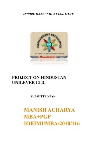                INDORE MANAGEMENT INSTITUTE<br />PROJECT ON HINDUSTAN UNILEVER LTD.<br />                         SUBMITTED BY:-<br />MANISH ACHARYA<br />MBA+PGP<br />IOEIMI/MBA/2010/116<br />INTRODUCTION<br />Hindustan Unilever Limited (HUL) is India's largest Fast Moving Consumer Goods Company, touching the lives of two out of three Indians with over 20 distinct categories in Home & Personal Care Products and Foods & Beverages. The company’s Turnover is Rs. 17,523 crores (for the financial year 2009 – 2010).<br />HUL is a subsidiary of Unilever, one of the world’s leading suppliers of fast moving consumer goods with strong local roots in more than 100 countries across the globe with annual sales of about €40.5 billion in 2008. Unilever has about 52% shareholding in HUL.<br />Hindustan Unilever was recently rated among the top four companies globally in the list of “Global Top Companies for Leaders” by a study sponsored by Hewitt Associates, in partnership with Fortune magazine and the RBL Group. The company was ranked number one in the Asia-Pacific region and in India.<br />The mission that inspires HUL's more than 15,000 employees, including over 1,400 managers, is to help people feel good, look good and get more out of life with brands and services that are good for them and good for others.  It is a mission HUL shares with its parent company, Unilever, which holds about 52 % of the equity.<br />Heritage<br />HUL’s heritage dates back to 1888, when the first Unilever product, Sunlight, was introduced in India. Local manufacturing began in the 1930s with the establishment of subsidiary companies. They merged in 1956 to form Hindustan Lever Limited (The company was renamed Hindustan Unilever Limited on June 25, 2007). The company created history when it offered equity to Indian shareholders, becoming the first foreign subsidiary company to do so. Today, the company has more than three lakh resident shareholders.<br />HUL’s brands -- like Lifebuoy, Lux , Surf Excel, Rin, Wheel, Fair & Lovely, Sunsilk, Clinic, Close-up, Pepsodent, Lakme, Brooke Bond, Kissan, Knorr, Annapurna, Kwality-Walls - are household names across the country and span many categories - soaps, detergents, personal products, tea, coffee, branded staples, ice cream and culinary products. They are manufactured in over 35 factories, several of them in backward areas of the country. The operations involve over 2,000 suppliers and associates.HUL's distribution network covers 6.3 million retail outlets including direct reach to over 1 million.<br />HUL has traditionally been a company, which incorporates latest technology in all its operations. The Hindustan Lever Research Centre (now Hindustan Unilever Research Centre) was set up in 1958.<br />Doing Well by Doing Good<br />HUL believes that an organisation’s worth is also in the service it renders to the community. HUL focuses on hygiene, nutrition, enhancement of livelihoods, reduction of greenhouse gases and water footprint.It is also involved in education and rehabilitation of special or underprivileged children, care for the destitute and HIV-positive, and rural development. HUL has also responded in case of national calamities / adversities and contributes through various welfare measures, most recent being the relief and rehabilitation of the people affected by the Tsunami disaster, in India.<br />HUL’s Project Shakti is a rural initiative that targets small villages populated by less than 5000 individuals. Through Shakti, HUL is creating micro-enterprise opportunities for rural women, thereby improving their livelihood and the standard of living in rural communities. Shakti also provides health and hygiene education through the Shakti Vani programme.The program now covers 15 states in India and has over 45,000 women entrepreneurs in its fold, reaching out to 100,000 villages and directly reaching to over three million rural consumers.<br />HUL also runs a rural health programme, Lifebuoy Swasthya Chetana. The programme endeavours to induce adoption of hygienic practices among rural Indians and aims to bring down the incidence of diarrhoea. It has already touched 120 million people in approximately 50, 676 villages across India.<br />If Hindustan Unilever straddles the Indian corporate world, it is because of being single-minded in identifying itself with Indian aspirations and needs in every walk of life.<br />COMPANY HISTORY:<br />In the summer of 1888, visitors to the Kolkata harbour noticed crates full of Sunlight soap bars, embossed with the words quot;
Made in England by Lever Brothersquot;
.<br />With it,began an era of marketing branded Fast Moving Consumer Goods (FMCG).<br />Soon after followed Lifebuoy in 1895 and other famous brands like Pears, Lux and Vim.<br />Vanaspati was launched in 1918 and the famous Dalda brand came to the market in 1937.<br />In 1931, Unilever set up its first Indian subsidiary, Hindustan Vanaspati Manufacturing Company, followed by Lever Brothers India Limited (1933) and United Traders Limited (1935). These three companies merged to form HLL in November 1956; HLL offered 3<br />10% of its equity to the Indian public, being the first among the foreign subsidiaries to do so. Unilever now holds 51.55% equity in the company. The rest of the shareholding is distributed among about 380,000 individual shareholders and financial institutions.<br />The erstwhile Brooke Bond's presence in India dates back to 1900. By 1903, the<br />company had launched Red Label tea in the country. In 1912, Brooke Bond & Co. India Limited was formed. Brooke Bond joined the Unilever fold in 1984 through an international acquisition. The erstwhile Lipton's links with India were forged in 1898.<br />Unilever acquired Lipton in 1972, and in 1977 Lipton Tea (India) Limited was<br />incorporated.<br />Pond's (India) Limited had been present in India since 1947. It joined the Unilever fold through an international acquisition of Chesebrough Pond's USA in 1986.<br />The liberalization of the Indian economy, started in 1991, clearly marked an<br />inflexion in HLL's and the Group's growth curve. Removal of the regulatory framework  allowed the company to explore every single product and opportunity segment, without any constraints on production capacity.<br />Simultaneously, deregulation permitted alliances, acquisitions and mergers. In<br />one of the most visible and talked about events of India's corporate history, the erstwhile Tata Oil Mills Company (TOMCO) merged with HLL, effective from April 1, 1993. In 1995, HLL and yet another Tata company, Lakme Limited, formed a 50:50 joint venture, Lakme Lever Limited, to market Lakme's market-leading cosmetics and other appropriate products of both the companies. Subsequently in 1998, Lakme Limited sold its brands to HLL and divested its 50% stake in the joint venture to the company. HLL formed a 50:50 joint venture with the US-based Kimberly Clark Corporation in 1994, Kimberly-Clark Lever Ltd, which markets Huggies Diapers and<br />Kotex Sanitary Pads. HLL has also set up a subsidiary in Nepal, Nepal Lever Limited (NLL), and its factory represents the largest manufacturing investment in the Himalayan kingdom. The NLL factory manufactures HLL's products like Soaps, Detergents and Personal Products both for the domestic market and exports to India.<br />The 1990s also witnessed a string of crucial mergers, acquisitions and alliances<br />on the Foods and Beverages front. In 1992, the erstwhile Brooke Bond acquired Kothari General Foods, with significant interests in Instant Coffee. In 1993, it acquired the Kissan business from the UB Group and the Dollops Icecream business from Cadbury India.<br />As a measure of backward integration, Tea Estates and Doom Dooma, two<br />plantation companies of Unilever, were merged with Brooke Bond. Then in July 1993,<br />Brooke Bond India and Lipton India merged to form Brooke Bond Lipton India Limited (BBLIL), enabling greater focus and ensuring synergy in the traditional Beverages business. 1994 witnessed BBLIL launching the Wall's range of Frozen Desserts. By the end of the year, the company entered into a strategic alliance with the Kwality Icecream Group families and in 1995 the Milkfood 100% Icecream marketing and distribution rights too were acquired.<br />Finally, BBLIL merged with HLL, with effect from January 1, 1996. The internal restructuring culminated in the merger of Pond's (India) Limited (PIL) with HLL in 1998.<br />The two companies had significant overlaps in Personal Products, Speciality Chemicals and Exports businesses, besides a common distribution system since 1993 for Personal Products. The two also had a common management pool and a technology base. The amalgamation was done to ensure for the Group, benefits from scale economies both in 4 domestic and export markets and enable it to fund investments required for aggressively<br />building new categories.<br />In January 2000, in a historic step, the government decided to award 74 per cent<br />equity in Modern Foods to HLL, thereby beginning the divestment of government equity in public sector undertakings (PSU) to private sector partners. HLL's entry into Bread is a strategic extension of the company's wheat business. In 2002, HLL acquired the government's remaining stake in Modern Foods. In 2003, HLL acquired the Cooked Shrimp and Pasteurized Crabmeat business of the Amalgam Group of Companies, a leader in value added Marine Products exports.<br /> COMPANY PROFILE AND STRUCTURE<br />Date of Establishment1933Revenue4275.18 ( USD in Millions )Market Cap591452.8929621 ( Rs. in Millions )Corporate AddressHindustan Lever House,165/166 Backbay Reclamation, Mumbai-400020, Maharashtrawww.hll.comManagement DetailsChairperson - Harish Manwani MD - Nitin ParanjpeDirectors - A Narayan, Ashok K Gupta, C K Prahalad, D S Parekh, D Sundaram, Dhaval Buch, Douglas Baillie, Gopal Vittal, Harish Manwani, Nitin Paranjpe, Pradeep Banerjee, R A Mashelkar, S RamadoraiBusiness OperationHousehold & Personal ProductsBackgroundHindustan Unilever (HUL) is the largest fast moving consumer goods (FMCG) company, a leader in home & personal care products and foods & beverages. HUL's brands are spread across 20 distinct consumer categories, touching lives of every 2 out of 3 Indian.It has employee strength over 15000 & 1200 managers. It has created widespread network through its 2000 suppliers & associaties.There 75FinancialsTotal Income - Rs. 208102.045 Million ( year ending Mar 2009) Net Profit - Rs. 25007.057 Million ( year ending Mar 2009)Company SecretaryAshok K GuptaBankersAuditorsLovelock & Lewes<br />Unilever Products by country and customer segment for each product category<br />PRODUCTS <br />i. AXE <br />ii. CLOSE UP <br />iii. DOVE <br />iv. FAIR & LOVELY <br />v. LUX <br />vi. PEPSODANT<br />14859004048125<br />Axe, the deodorant that is considered cool, fashionable and stylish by young men was launched in India in 1999. Available in more than 60 countries around the world, it is a world leader in male toiletries. Axe has a mix that is completely harmonised globally – from its proposition and communication to the product, as available on the shelf. Axe is available in five fragrances: Java, Pulse, Dimension, Voodoo and Phoenix. Axe has become the leading male deodorant brand in India within just one year of its launch. Consumers associate a lifestyle of cool clubs, cool music and cool fashion with Axe. The youth view it as an icon which introduces many 'firsts' to their world of music and dance – like the first quot;
World's Longest Dance Partyquot;
 and the first ever 'Axe Voodoo Island Party' <br />Closeup is the original youth brand of India. The first brand targeting youth in the oral care market, with an edgy and youthful image which stays relevant till date. Ever since its launch in 1975, Closeup has broken every rule in the book on how toothpastes should behave! Closeup was the first gel toothpaste to be launched in India and has led the gel toothpaste segment ever since. In 2004, Closeup was re-launched with a bang. And this time it was packed with the power of Vitamin Fluoride System – a powerful mix of Vitamins, Fluoride, Mouthwash and Micro whiteners, the perfect combination of ingredients for fresher breath and stronger, whiter teeth. Closeup became the first Gel toothpaste with Fluoride in the Indian Market! The brand umbrella also includes Closeup Lemon Mint, gel toothpaste with the whitening benefits of lemon. The latest entry in the Closeup stable is Closeup Milk Calcium – revolutionary new toothpaste with the goodness of milk calcium in an industry-first core-in-sheath format, with white milk calcium nutrient on the inside and a refreshing blue gel on the outside.<br />1847850-219075<br />Dove soap, which was launched by Unilever in 1957, has been available in India since 1995. It provides a refreshingly real alternative for women who recognise that beauty is not simply about how you look, it is about how you feel. The skin's natural pH is slightly acidic 5.5-6. Ordinary soaps tend to be alkaline, with pH higher than 9. Dove is formulated to be pH neutral (pH between 6.5 and 7.5) and to be mild on skin. This makes it suitable for all skin types for all seasons. While Dove soap bar is widely available across the country, Dove Body Wash is available in select outlets. Globally, Dove has been extended to many other countries. Since the 1980s, for example, Unilever has launched a moisturising body-wash, deodorants, body lotions, facial cleansers and shampoos and conditioners, providing a comprehensive range of solutions to bring out true inner beauty. <br />A woman's passion for beauty is universal and catering to this strong need is Fair & Lovely. Based on a revolutionary breakthrough in skin lightening technology, Fair & Lovely was launched in 1978. The Hindustan Lever Research Centre (it is among the largest research establishments in India's private sector, including pharmaceutical companies, with facilities in Mumbai and Bangalore) deployed technology, based on pioneering research in the science of skin lightening to develop Fair & Lovely. The formulation is patented. Its formulation acts safely and gently with the natural renewal process of the skin, making complexion fairer over a period of six weeks. Fair & Lovely is formulated with optimum levels of UV sunscreens and Niacinamide that is known to control dispersion of melanin in the skin. It is a patented and proprietary formulation, which has been in the market for 25 years. Niacinamide (Vitamin B3) is a water-soluble vitamin and is widely distributed in cereals, fruits and vegetables - and its use in cosmetic formulations has been known for various end benefits. The UV components of the formulation are scientifically chosen and used at optimum levels to provide wide spectrum protection against UV rays of the sun. Specifically, this patented formulation offers a high UVA protection, which is more relevant to Asian skin than plain SPF protection creams sold in the West. All the active ingredients in the Fair & Lovely formulation function synergistically to lighten skin colour through a process that is natural, reversible and totally safe. The brand today offers a substantive range of products, including Ayurvedic Fair & Lovely Fairness cream, Fair & Lovely Anti-Marks cream, Fair & Lovely Oil control Fairness Gel, Fair & Lovely for Deep Skin and Fair & Lovely Fairness Soap. The latest has been the Perfect Radiance, a complete range of 12 premium skincare solutions from Fair & Lovely. <br />Since 1929, Lux in step with the changing trends and evolving beauty needs of the consumers, offers an exciting range of soaps and Body Washes with unique elements to make bathing time more pleasurable. One can choose from a range of skincare benefits like firming, fairness and moisturising. Lux stands for the promise of beauty and glamour as one of India's most trusted personal care brands. Lux Believes in passion for beauty .It continues to be a favourite with generations of users for the experience of a sensuous and luxurious bath. Lux believes that femininity shouldn’t be denied. Since its launch in India in the year 1929, Lux has offered a range of soaps in different sensuous colours and world class fragrances. Lux is a beauty soap of film stars, Lux recognized the need for a compelling message about beauty that would resonate with women of today. Lux has recently launched its two fruit extract variants – New Lux Strawberry & Cream and Lux Peach & Cream contain a blend of succulent fruits & luscious Chantilly cream that melts down into your skin making it soft and smooth<br />1800225-257175Pepsodent, launched in 1993, was the first toothpaste with a unique anti-bacterial agent to address the consumer need of checking germs even hours after brushing. Pepsodent packs included a Germ Indicator in February-May 2002, which allowed consumers to see the efficacy in fighting germs for themselves. As a follow-up, in October 2002, Pepsodent offered Dental Insurance to all its consumers to demonstrate the confidence the company has in the technical superiority of the product. Pepsodent connects directly with kids and their parents. Pepsodent has always worked in the direction of an overall awareness of dental health. The relaunch campaign in October 2003 widened the context to quot;
sweet and stickyquot;
 food and leveraged the truth that children do not rinse their mouths every time they eat, demonstrating that this makes their teeth vulnerable to germ attack. Pepsodent's most recent campaign aims at educating consumers on the need for germ protection through the night. Pepsodent also includes a range of toothbrushes. <br />Business Segments<br />Soaps and Detergents (46% Revenue, 44% EBIT): This segment includes Laundry and Personal Wash products like soaps, detergent bars, detergent powders, detergent liquids, scourers,etc.Sales of the segment grew sales by 13.9% and 20.3% in CY07 and H1CY08 respectively. Fabric Wash has shown strong growth in this year with the market share moving up from 34.6% in Q4CY06 to 38.3% in Q2CY08 Profitability margins which declined from 25.7% in CY'02 to 13.7 % in CY'05 due to pricing actions from P&G in the Laundry segment have slightly recovered to 15.6% (CY'07). <br />Personal Care Products (26% Revenue, 46.2% EBIT) : This business which comprises mainly skin care, hair care and oral care is the most profitable segment for HUL.It is highest contributor to HUL’s EBIT at 47%. Low penetration and consumption of personal products has sustained these categories' high growth rates. This segment has shown a revenue growth of 20.9% in H1CY08 and the new launches in the Ponds and Dove range contributed to the profitability of the segment. <br />Beverages (11% Revenue,10.3% EBIT) : HUL's beverages business is operated through the Brooke Bond and Lipton brands for packet tea and Bru brand for coffee. With the aggressive relaunch of Brooke Bond, Taj Mahal and Taaza, the company has been able to arrest the decline in its market share.Overall margins have declined to 15% in CY'07 from 20% in CY'04 due to hike in Coffee bean prices. <br />Foods (4% Revenue, 0.8% EBIT) :In spite of having one of the best distribution networks (coverage of 6.3 mn outlets) in the country, the food business has never constituted a big part of revenues.Thats why this is the current focus area for the company. Presence in the foods category is mainly through soup mix, Chinese meal maker, jams, ketchups and salts. HUL is clearly keeping a low profile in the staples category, which is low margin business.Foods margin dipped partly due to launch related costs for Amaze brain foods (launched in two southern states during the January–March 2008 quarter). <br />Ice Cream(1% Revenue, 0.6%EBIT) : This segment includes include Ice Creams and Frozen Desserts.Kwality Wall's, launched in 1995, is the company's <br />master brand for ice cream. It has launched Moo brand that boosts children’s calcium levels in the June quarter of CY07. <br />Exports : Exports include sales of Marine Products, Castor, etc. as well as sales of soaps and detergents, personal products, beverages and foods etc. by the Exports Division. Exports are the lowest-margin business for the company. It has already exited the low-margin shrimps and castor business. <br />Others: This section includes Chemicals,Water purifiers, Agri seeds, Property Development, Water business, Ayush services etc. It has seen a growth of 41.5% as Pure It (a water purifier product) increased its reach to more than 600 towns. <br />Unilever Principles Mission and Vision<br />Unilever products touch the lives of over 2 billion people every day – whether that's through feeling great because they've got shiny hair and a brilliant smile, keeping their homes fresh and clean, or by enjoying a great cup of tea, satisfying meal or healthy snack.<br />A clear direction<br />The four pillars of our vision set out the long term direction for the company – where we want to go and how we are going to get there:<br />We work to create a better future every day<br />We help people feel good, look good and get more out of life with brands and services that are good for them and good for others.<br />We will inspire people to take small everyday actions that can add up to a big difference for the world.<br />We will develop new ways of doing business that will allow us to double the size of our company while reducing our environmental impact.<br />We've always believed in the power of our brands to improve the quality of people’s lives and in doing the right thing. As our business grows, so do our responsibilities. We recognise that global challenges such as climate change concern us all. Considering the wider impact of our actions is embedded in our values and is a fundamental part of who we are.<br /> principles<br />Our corporate purpose states that to succeed requires quot;
the highest standards of corporate behaviour towards everyone we work with, the communities we touch, and the environment on which we have an impact.quot;
<br />Always working with integrity<br />Conducting our operations with integrity and with respect for the many people, organisations and environments our business touches has always been at the heart of our corporate responsibility.<br />Positive impact <br />We aim to make a positive impact in many ways: through our brands, our commercial operations and relationships, through voluntary contributions, and through the various other ways in which we engage with society. <br />Continuous commitment<br />We're also committed to continuously improving the way we manage our environmental impacts and are working towards our longer-term goal of developing a sustainable business.<br />Setting out our aspirations <br />Our corporate purpose sets out our aspirations in running our business. It's underpinned by our code of business Principles which describes the operational standards that everyone at Unilever follows, wherever they are in the world. The code also supports our approach to governance and corporate responsibility.<br />Working with others<br />We want to work with suppliers who have values similar to our own and work to the same standards we do. Our Business partner code, aligned to our own Code of business principles, comprises ten principles covering business integrity and responsibilities relating to employees, consumers and the environment.<br />Market Size Description of a Chosen Brand vs Competitors<br />MARKET SIZE DESCRIPTION<br />In a volume driven and competitively intense environment with competition also from local players FMCG players are aggressively promoting their brands to gain product awareness, customer base, and their shares of the customers’ wallets. To facilitate launch new products and relaunch of existing products companies are increasing their research and development expenditure. These factors eat up the profitability margins of the companies. <br />HUL has consistently been the top advertisement spender over the years with expenditure of Rs 650 crore in the year 2008. Second largest spending is Rs 240 crore by a telecom company. P&G India and Colgate-Plamolive, other FMCG players, also feature in the top 10 advertisers list. HUL has increased its advertising expenses by 26.56% in CY'07.Also the money spent in Research and Development which facilitates new product launches and re-launches of existing products has seen a raise by 38.16% in the same year. Pricing scenario in current time is in favor of companies but in past due to pricing war with P&G in Soaps and Detergents, HUL's magins in the segment declined from a high of 25.7% in CY02 to 13.7% in CY05.<br />COMPETITORS<br />The Fiama<br />The Fiama Di Wills range of soaps has been launched under the sub - brand SkinSense. The first variant to be introduced in this range is Soft Green. This is a gentle caring soap, which helps enhance retention of skin proteins making skin look beautiful and youthful. In February 2008, ITC launched two new ranges of soap - Vivel Di Wills and Vivel -to cater to the skincare needs of a wide range of consumers. Backed by consumer insights, the ranges offer a unique value proposition of bringing together ingredients that provide multiple benefits of Nourishment, Protection and Hydration in a single product. Hence providing the ever discerning consumer complete care. The packaging, reflecting the philosophy of the brand, fuses multiple benefits. The unique carton pack has been developed by ITC’s design team to provide a novel consumer experience. <br />FAIR ONE<br />'Fairone Fairness Cream' was launched jointly by Elder Pharmaceuticals and Shahnaz Husain. Elder Pharmaceuticals Ltd and Shahnaz Husain, herbal beauty specialist, had entered into an agreement to launch four skin care products during 2006-2007. Elder undertakes the manufacturing and marketing of the products, while the conception and composition is done by Husain. Elder Pharmaceuticals Ltd. is one of the leading companies in India in the skin care sector. The company is a major manufacturer of aloe vera-based skin care products. <br />A fair complexion has always been associated with success and popularity. Men and women alike desire fairness, it is believed to be the key to a successful life. Well for women the market is loaded with fairness cream but for men there are very few creams. Emami Fair and Handsome is one such cream for men. Emami herbalists and dermatologists from India along with Activor Corp USA, has created “Fair & Handsome” a fairness cream for Men with a breakthrough Five Power Fairness System to make skin fair and handsome in 4 weeks. <br />Garnier<br />Garnier is a division of L'Oréal that produces hair care products, including the Fructis line, and most recently, skin care products under the name, Nutritioniste, that are sold around the world. One of their key ingredients is a fruit concentrate used in all their products. It is a combination of fruit acids, vitamin B3 and B6, fructose and glucose. <br />Competition<br />Last PriceMarket Cap. (Rs. cr.)Sales TurnoverNet ProfitTotal Assets <br />HUL 290.40 63,322.88 20,601.56 2,496.45 2,483.46 Dabur India 140.00 12,117.00 2,417.91 373.56 877.17 Colgate 669.45 9,104.04 1,770.82 290.22 220.98 Godrej Consumer 222.75 5,723.65 1,088.01 161.55 599.80 Godrej Ind 163.05 5,191.80 880.97 19.33 1,628.10 Marico 83.50 5,085.59 1,921.85 142.12 676.21 P and G 1,074.85 3,489.04 645.02 131.41 346.64 Gillette 920.55 2,999.63 588.84 117.37 425.40 Emami 414.15 2,573.74 651.01 67.36 324.20 Jyothy Labs 114.10 828.01 350.85 40.88 352.51 <br />The above table shows the competition among the Indian FMCG brands. HUL is the leader of the market with maximum market capitalization and maximum sales turnover. The Net Profit stood at whooping 2500 crore approximately. HUL has Dominated the FMCG market but now faces a lot of competitors like ITC , Procter & Gamble, Godrej Consumer products, Marico etc.<br />From Source to Market (How HUL creates its Products)<br />HUL's brands - like Lifebuoy, Lux, Surf Excel, Rin, Wheel, Fair & Lovely, Pond's, Sunsilk, Clinic, Pepsodent, Close-up, Lakme, Brooke Bond, Kissan, Knorr-Annapurna, Kwality Wall's – are household names across the country and span many categories - soaps, detergents, personal products, tea, coffee, branded staples, ice cream and culinary products. They are manufactured over 37 factories across India. The operations involve over 2,000 suppliers and associates. HUL's distribution network, comprising about 2,500 redistribution stockists, covering 6.3 million retail outlets reaching the entire urban population, and about 250 million rural consumers. HUL has traditionally been a company, which incorporates latest technology in all its operations. The Hindustan Unilever Research Centre (HURC) was set up in 1958, and now has facilities in Mumbai and Bangalore. HURC and the Global Technology Centres in India have over 200 highly qualified scientists and <br />technologists, many with post-doctoral experience acquired in the US and Europe. HUL believes that an organisation's worth is also in the service it renders to the community. HUL is focusing on health & hygiene education, women empowerment, and water management. It is also involved in education and rehabilitation of special or underprivileged children, care for the destitute and HIV-positive, and rural development. HUL has also responded in case of national calamities / adversities and contributes through various welfare measures, most recent being the village built by HUL in earthquake affected Gujarat, and relief & rehabilitation after the Tsunami caused devastation in South India. In 2001, the company embarked on an ambitious programme, Shakti. Through Shakti, HUL is creating micro-enterprise opportunities for rural women, thereby improving their livelihood and the standard of living in rural communities. Shakti also includes health and hygiene education through the Shakti Vani Programme, and creating access to relevant information through the iShakti community portal. The program now covers 15 states in India and has over 45,000 women entrepreneurs in its fold, reaching out to 135,000 villages and directly reaching to 150 million rural consumers. HUL is also running a rural health programme – Lifebuoy Swasthya Chetana. The programme endeavours to induce adoption of hygienic practices among rural Indians and aims to bring down the incidence of diarrhoea. It has already touched 120 million people in approximately 50, 676 villages across India. The vision is to make a billion Indians feel safe and secure. If Hindustan Unilever straddles the Indian corporate world, it is because of being single-minded in identifying itself with Indian aspirations and needs in every walk of life.<br />Advertisement Strategy of Unilever from last 10 years<br />Axe – Nightclub<br />In the mating game, dandruff is a no-no, so Axe has to deliver on its brand message.<br />2010 | USA<br />Dove - Men+Care<br />Dove’s first range for men helps them be as comfortable in their own skin as they are in their lives.<br />June 2010 | United States of America<br />Sunlight (Vim Bar) – Family Value<br />A glimpse into Indian family life, with the family’s monthly shopping spread out on the table.<br />2010 | India<br />Degree and Rexona – Tinkerbell<br />A swift sultry encounter between a glamorous hotel guest and a bell boy – but all in the interests of a good deodorant.<br />2009 | US and UK<br />Dove - Go Fresh<br />A new Dove Go Fresh Body Wash Energise advert takes a snippet of a young woman's daily showering routine.<br />December 2008 | United States of America<br />Lynx - Dark temptation<br />Winner of 2008 Film Gold Cannes, Best Film Gold San Sebastian Festival and Best Film NYC Festival.<br />Degree - Engineered<br />Degree's futuristic advert focuses on the superior antiperspirant qualities of their deodorant by comparing it to a competitor product.<br />November 2008 | United States of America<br />Impact on sales 10 yrs study<br />Unilever is one of the world’s leading suppliers of fast-moving consumer goods. We aim to meet everyday consumer needs for nutrition, hygiene and personal care with products that help people to feel good, look good and get more out of life. Unilever is a global business which by the end of the year was generating more than half of its turnover in developing and emerging markets in Asia, Africa, Central & Eastern Europe and Latin America. Unilever’s portfolio includes such well-known brands as Knorr, Lipton, Hellmann’s, Magnum, Omo, Dove, Lux and Axe/Lynx.<br />Our long-term ambition is to be in the top third of a group of 21 fast moving consumer goods companies in terms of total shareholder return on a three-year basis. A list of the companies included in our peer group in 2009.<br />Key indicators 2009 – performance and portfolio<br />During 2009, progress against our key financial performance indicators was as follows:<br /> 200920082007Underlying sales growth (%)3.57.45.5Underlying volume growth (%)2.30.13.7Operating margin (%)12.617.713.1Operating margin before RDIs (%)14.814.614.5Ungeared free cash flow (€ billion)4.93.23.8Return on invested capital (%)11.215.712.7Total shareholder return (ranking)598<br />Underlying sales growth, underlying volume growth, operating margin before RDIs, ungeared free cash flow, return on invested capital and total shareholder return are not recognised measures under IFRS. Further information about our use of these measures, including definitions and, where appropriate, reconciliation to IFRS measures.<br />Underlying sales growth (USG) is defined as the percentage increase in turnover, adjusted for the impact of acquisitions and disposals and exchange rate fluctuations. In 2009, underlying sales growth was 3.5% compared with 7.4% in 2008. Underlying volume growth is underlying sales growth after excluding the impact of price changes.<br />How Unilever is using innovation to target global Issue<br />Innovation is the engine of Unilever’s growth; the lifeblood of our business. Our future depends on our ability to bring bigger & better innovations to market more quickly than our competitors.<br />Our leadership<br />Chief Research & Development Officer, Professor Geneviève Berger and President Global Foods, Home and Personal Care, Michael Polk, outline how our R&D teams create unique products with proven benefits for consumers around the world.<br />Research & development in Unilever<br />Research & development plays a key role in delivering proprietary breakthrough innovations. At Unilever, R&D is treated as an investment aligned closely with our overall business strategy.<br />The science behind success<br />The common thread running through all our R&D activities is a direct connection between science, technology and consumer needs.<br />Areas of innovation<br />Unilever is recognised as a world leader in R&D, both in terms of innovation (new products and mixes) and renovation (refreshing existing products).<br />How we work<br />We employ more than 6000 R&D professionals in six global research centres, 13 global product development centres and regional development & country implementation centres.<br />Responsible innovation<br />We believe our products make a real contribution to an individual’s wellbeing and that of their community, while having the least possible adverse effect on the environment at every stage in the product lifecycle.<br /> The Loosing Brands<br />HUL losing money in the water-purifier business<br />HUL has lost Rs140 crore over the last six quarters in the water-purifier business and is facing tough competition from Tata’s water-purifier brand ‘Swach’The water-purifier business is now a hot battlefield with the Tata group recently launching its ‘Tata Swach’. However, Hindustan Unilever Ltd (HUL), which also sells a non-electrical purifier ‘Pureit’ is going through a tough time. Over the past six quarters, HUL has lost about Rs140 crore in the water-purifier category, according to an industry report.<br />“Only a miniscule fraction of the population in India uses purifiers today. Pureit therefore sees its role as one of educating consumers, getting them to appreciate the benefits of safe water, and then adopting Pureit. In a sense, we see ourselves as helping build the water-purifier market in India. This task is very different from the task of competing with other brands for a share of an existing product market,” said an HUL company spokesperson.<br />For instance, HUL’s share in the skin care segment, its most profitable division which accounts for at least 45% of profits, has declined by more than 3 percentage points to 54% in the last two years. Last year, the company’s rival Procter and Gamble (P&G) launched high-end skin care products under the Olay brand that have since emerged a significant threat to HUL’s offerings in the segment.<br />“Olay is the fastest moving product on the skin care shelf despite being one of the most expensive brands,” said a senior executive at a leading supermarket in Mumbai who didn’t wish to be identified. “India, along with China, is the last bastion for accelerating growth for most global consumer product companies. So, competition for HUL will continue to increase over the next few years,” <br />“The erosion (in HUL’s market shares) seen could be because of players such as Dabur India Ltd and Marico Ltd. These companies are innovating, spending aggressively on their marketing and advertising and strengthening their distribution network,” said Unmesh Sharma, an analyst at Macquarie Securities.<br />Survey <br />We have conducted the survey about the popularity of Hindustan Unilever Ltd products. We asked a few people from various backgrounds through various locations. We asked the questions about popularity of HUL brands. We asked the usage of Products of FMCG(Fast moving Consumer Groups). HUL brands were very Popular. Our Findings: Soap In soap Category Hul’s Dove was most preferred followed by Lux, Pears and Cinthol. Dove is the brand of HUL so is Lux and Pears. So we can say that HUL enjoys Majority Of market Share. Detergents In Detergents category Surf Excel was preferred by majority of the people followe by Rin and Local detergents. Surf Excel was The market leader in this category. Shampoo In shampoo category Clinic and Head and shoulders faced stiff competition. Majority of the competitors had the market share. But HULs share was substantial. Toothpaste In Toothpaste category HUL was left tottering. Colgate enjoyed the market share while Closeup and Pepsodents market share was minimal. Perfume In Perfumes category Axe was clear favourite among the youth. Savy advertising has made the brand most popular and it enjoys majority of the market share. <br />Fairness cream In the category of fairness creams market leader Fair and lovely faced a stiff competition from fairever and other brands. Still it hass held on to the majority of the market share. Cosmetic Brand In case of cosmetic brand Garnier of Loreal was the market leader. Even though Lakme was not far behind. Tea In case of tea category Market share was found to be relatively uneven. Tata tea has slight edge over other brands like Brookebond and Taj mahal were also popular. Coffee In case of Coffee Nescafe was the most popular. In the sample we surveyed It was preferred by all of them. Brooke bond of HUL was not even heard of in this category.<br />CONCLUSION <br />From The above Survey and through the findings of this project we can conclude that Hindustan Unilever was the most preferred Brand in India. It has wide range of products varying from Home care to food care and Other FMCG categories. It has also launched water purifier. It was listed in ET-500 ranking of Indias biggest Companies and its ranking was number 32. Hindustan Unilever was the market leader in majority of the categories. Though it was popular but its advertising expenditure was also huge. It has increased its expenditure upto 26% in FY09. The net sales was Rs 4,475 crore in this period. According to Senior executive Harish Manwani the company was strengthening its competiveness through advertising and they see improved turnover in the near future. Thus we can state that HUL is ready to improve its product awareness in order to capture the majority of the market. Competitors beware the” Big Bull is coming to crush you”<br />