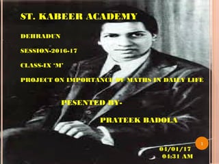 04/01/17
04:31 AM
1
ST. KABEER ACADEMY
DEHRADUN
SESSION-2016-17
CLASS-IX ‘M’
PROJECT ON IMPORTANCE OF MATHS IN DAILY LIFE
PESENTED BY-
PRATEEK BADOLA
 