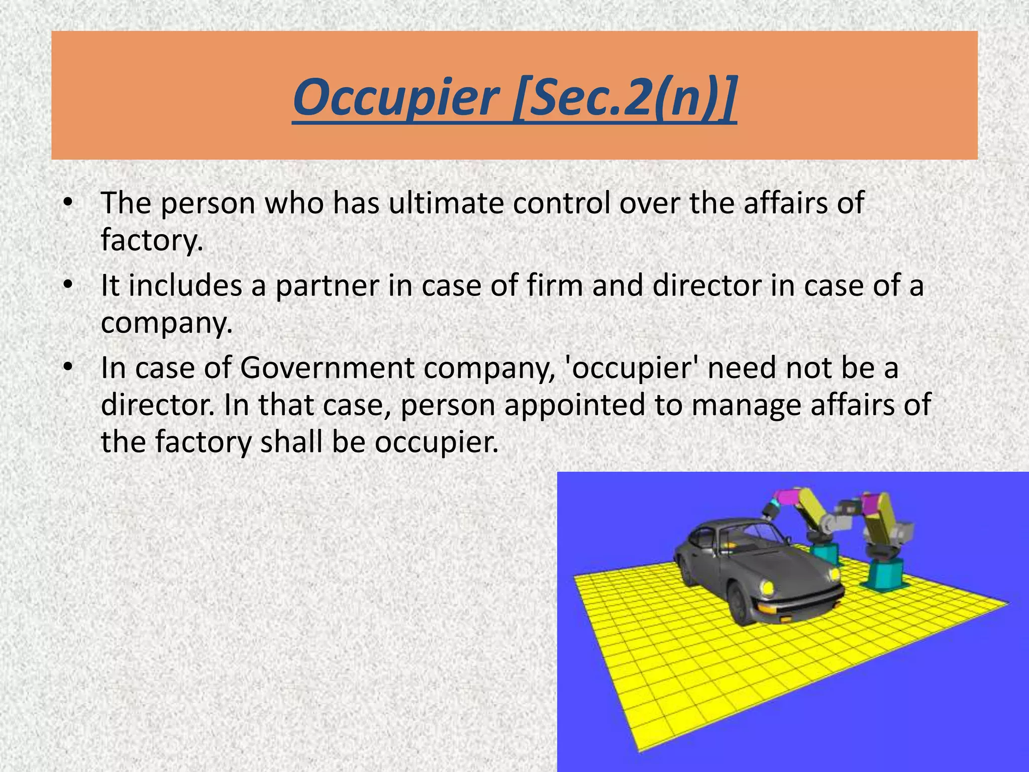 Occupier [Sec.2(n)]
• The person who has ultimate control over the affairs of
factory.
• It includes a partner in case of firm and director in case of a
company.
• In case of Government company, 'occupier' need not be a
director. In that case, person appointed to manage affairs of
the factory shall be occupier.
 