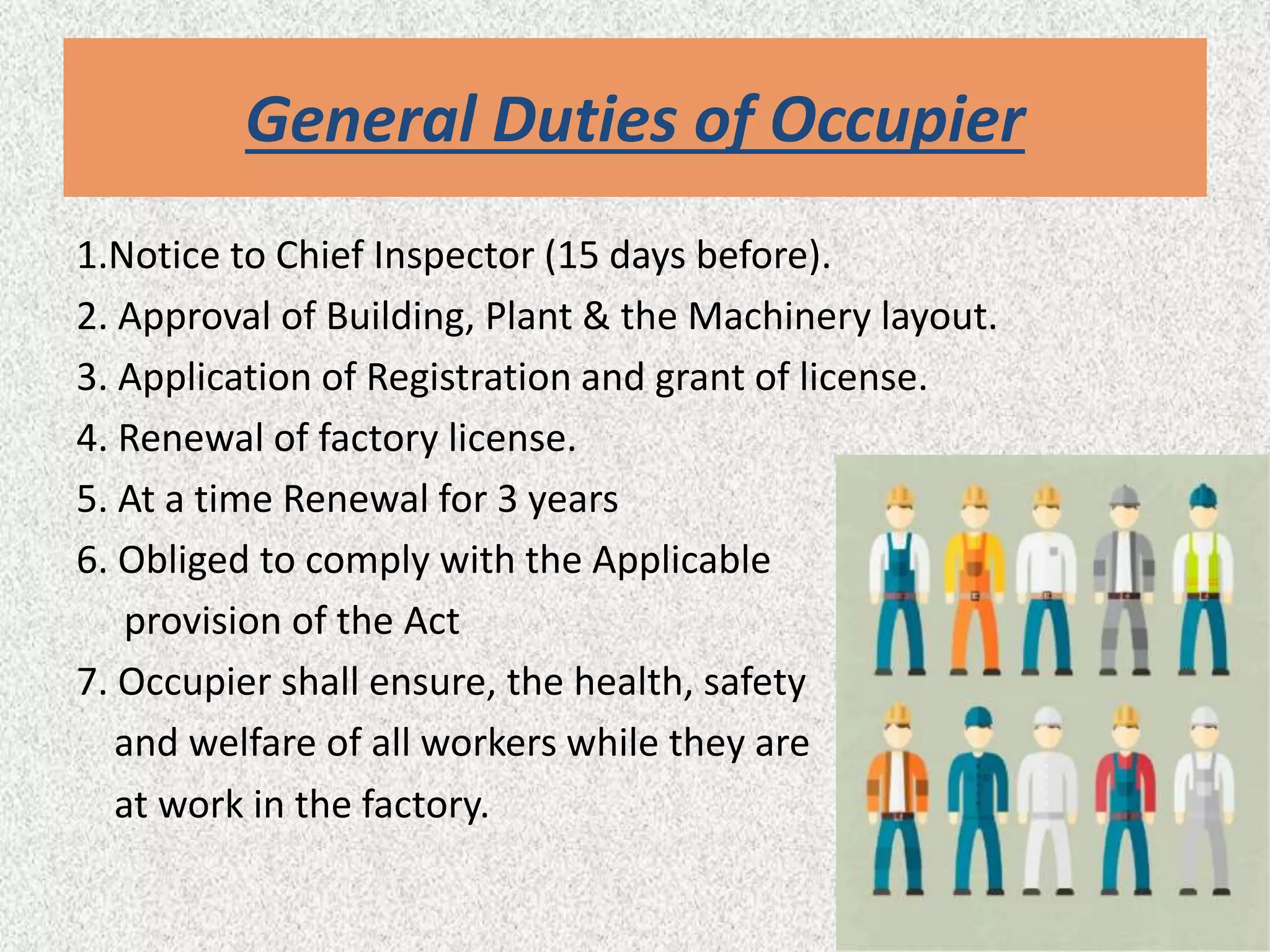 General Duties of Occupier
1.Notice to Chief Inspector (15 days before).
2. Approval of Building, Plant & the Machinery layout.
3. Application of Registration and grant of license.
4. Renewal of factory license.
5. At a time Renewal for 3 years
6. Obliged to comply with the Applicable
provision of the Act
7. Occupier shall ensure, the health, safety
and welfare of all workers while they are
at work in the factory.
 